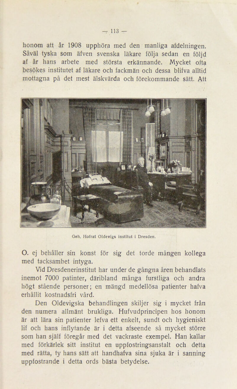 honom att år 1908 upphöra med den manliga afdelningen. Såväl tyska som äfven svenska läkare följa sedan en följd af år hans arbete med största erkännande. Mycket ofta besökes institutet af läkare och fackmän och dessa blifva alltid mottagna på det mest älskvärda och förekommande sätt. Att Geh. Hofrat Oldevigs institut i Dresden. O. ej behåller sin konst för sig det torde mången kollega med tacksamhet intyga. Vid Dresdenerinstitut har under de gångna åren behandlats inemot 7000 patinter, däribland många furstliga och andra högt stående personer; en mängd medellösa patienter hafva erhållit kostnadsfri vård. Den Oldevigska behandlingen skiljer sig i mycket från den numera allmänt brukliga. Hufvudprincipen hos honom är att lära sin patienter lefva ett enkelt, sundt och hygieniskt lif och hans inflytande är i detta afseende så mycket större som han själf föregår med det vackraste exempel. Han kallar med förkärlek sitt institut en uppfostringsanstalt och detta med rätta, ty hans sätt att handhafva sina sjuka är i sanning uppfostrande i detta ords bästa betydelse.