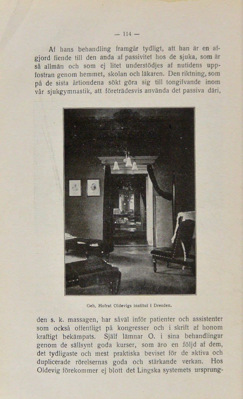 Af lians behandling framgår tydligt, att han är en af- gjord fiende till den anda af passivitet hos de sjuka, som är så allmän och som ej litet understödjes af nutidens upp- fostran genom hemmet, skolan och läkaren. Den riktning, som på de sista årtiondena sökt göra sig till tongifvande inom vår sjukgymnastik, att företrädesvis använda det passiva däri. Geh. Hofrat Oldevigs institut i Dresden. den s. k. massagen, har såväl inför patienter och assistenter som också offentligt på kongresser och i skrift af honom kraftigt bekämpats. Själf lämnar O. i sina behandlingar genom de sällsynt goda kurser, som äro en följd af dem, det tydligaste och mest praktiska beviset för de aktiva och duplicerade rörelsernas goda och stärkande verkan. Hos Oldevig förekommer ej blott det Lingska systemets ursprung-