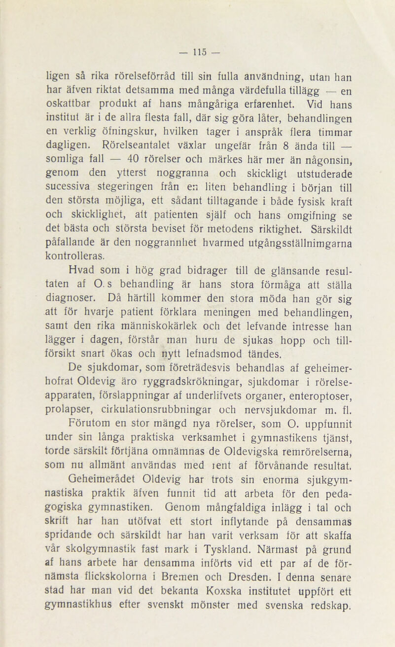 ligen så rika rörelseförråd till sin fulla användning, utan han har äfven riktat detsamma med många värdefulla tillägg — en oskattbar produkt af hans mångåriga erfarenhet. Vid hans institut är i de allra flesta fall, där sig göra låter, behandlingen en verklig öfningskur, hvilken tager i anspråk flera timmar dagligen. Rörelseantalet växlar ungefär från 8 ända till — somliga fall — 40 rörelser och märkes här mer än någonsin, genom den ytterst noggranna och skickligt utstuderade sucessiva stegeringen från en liten behandling i början till den största möjliga, ett sådant tilltagande i både fysisk kraft och skicklighet, att patienten själf och hans omgifning se det bästa och största beviset för metodens riktighet. Särskildt påfallande är den noggrannhet hvarmed utgångsställnimgarna kontrolleras. Hvad som i hög grad bidrager till de glänsande resul- taten af O. s behandling är hans stora förmåga att ställa diagnoser. Då härtill kommer den stora möda han gör sig att för hvarje patient förklara meningen med behandlingen, samt den rika människokärlek och det lefvande intresse han lägger i dagen, förstår man huru de sjukas hopp och till- försikt snart ökas och nytt lefnadsmod tändes. De sjukdomar, som företrädesvis behandlas af geheimer- hofrat Oldevig äro ryggradskrökningar, sjukdomar i rörelse- apparaten, förslappningar af underlifvets organer, enteroptoser, prolapser, cirkulationsrubbningar och nervsjukdomar m. fl. Förutom en stor mängd nya rörelser, som O. uppfunnit under sin långa praktiska verksamhet i gymnastikens tjänst, torde särskilt förtjäna omnämnas de Oldevigska remrörelserna, som nu allmänt användas med rent af förvånande resultat. Geheimerådet Oldevig har trots sin enorma sjukgym- nastiska praktik äfven funnit tid att arbeta för den peda- gogiska gymnastiken. Genom mångfaldiga inlägg i tal och skrift har han utöfvat ett stort inflytande på densammas spridande och särskildt har han varit verksam för att skaffa vår skolgymnastik fast mark i Tyskland. Närmast på grund af hans arbete har densamma införts vid ett par af de för- nämsta flickskolorna i Bremen och Dresden. I denna senare stad har man vid det bekanta Koxska institutet uppfört ett gymnastikhus efter svenskt mönster med svenska redskap.