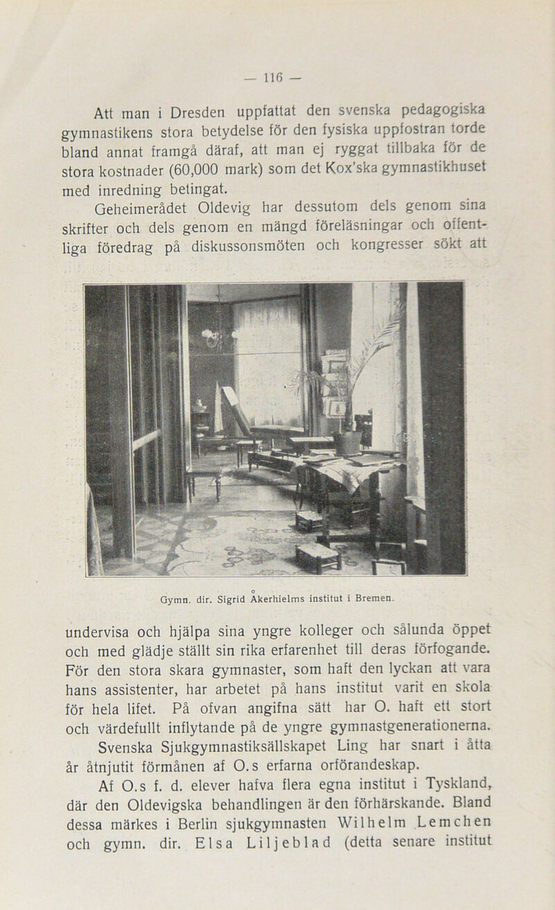 Att man i Dresden uppfattat den svenska pedagogiska gymnastikens stora betydelse för den fysiska uppfostran torde bland annat framgå däraf, att man ej ryggat tillbaka för de stora kostnader (60,000 mark) som det Kox’ska gymnastikhuset med inredning betingat. Geheimerådet Oldevig har dessutom dels genom sina skrifter och dels genom en mängd föreläsningar och offent- liga föredrag på diskussonsmöten och kongresser sökt att Gymn. dir. Sigrid Akerhielms institut i Bremen. undervisa och hjälpa sina yngre kolleger och sålunda öppet och med glädje ställt sin rika erfarenhet till deras förfogande. För den stora skara gymnaster, som haft den lyckan att vara hans assistenter, har arbetet på hans institut varit en skola för hela lifet. På ofvan angifna sätt har O. haft ett stort och värdefullt inflytande på de yngre gymnastgenerationerna. Svenska Sjukgymnastiksällskapet Ling har snart i åtta år åtnjutit förmånen af O.s erfarna orförandeskap. Af O.s f. d. elever hafva flera egna institut i Tyskland, där den Oldevigska behandlingen är den förhärskande. Bland dessa märkes i Berlin sjukgymnasten Wilhelm Lemchen och gymn. dir. Elsa Liljeblad (detta senare institut