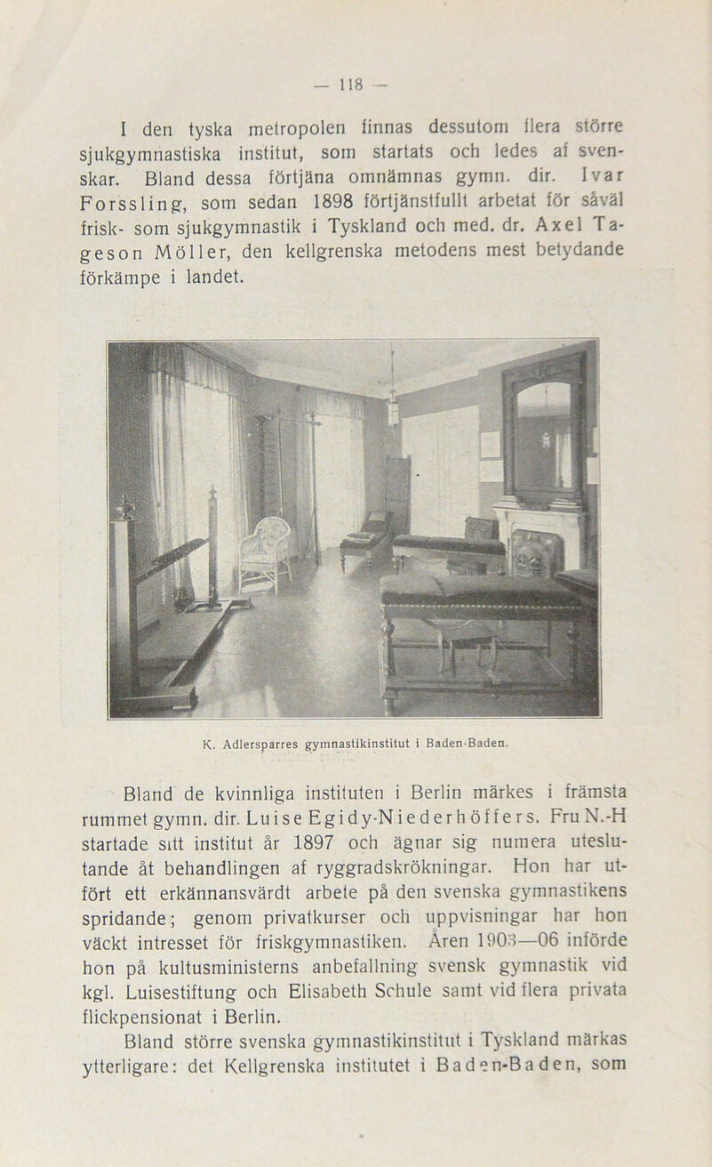 I den tyska metropolen finnas dessutom flera större sjukgymnastiska institut, som startats och ledes af sven- skar. Bland dessa förtjäna omnämnas gymn. dir. Ivar Forssling, som sedan 1898 förtjänstfullt arbetat för såväl frisk- som sjukgymnastik i Tyskland och med. dr. Axel Ta- geson Möller, den kellgrenska metodens mest betydande förkämpe i landet. K. Adlersparres gymnastikinstitut i Baden-Baden. Bland de kvinnliga instituten i Berlin märkes i främsta rummet gymn. dir. Luise Egidy-Niederhöffers. FruN.-H startade sitt institut år 1897 och ägnar sig numera uteslu- tande åt behandlingen af ryggradskrökningar. Hon har ut- fört ett erkännansvärdt arbete på den svenska gymnastikens spridande; genom privatkurser och uppvisningar har hon väckt intresset för friskgymnastiken. Åren 1908—06 införde hon på kultusministerns anbefallning svensk gymnastik vid kgl. Luisestiftung och Elisabeth Sohule samt vid flera privata flickpensionat i Berlin. Bland större svenska gymnastikinstitut i Tyskland märkas ytterligare: det Kellgrenska institutet i Baden-Baden, som