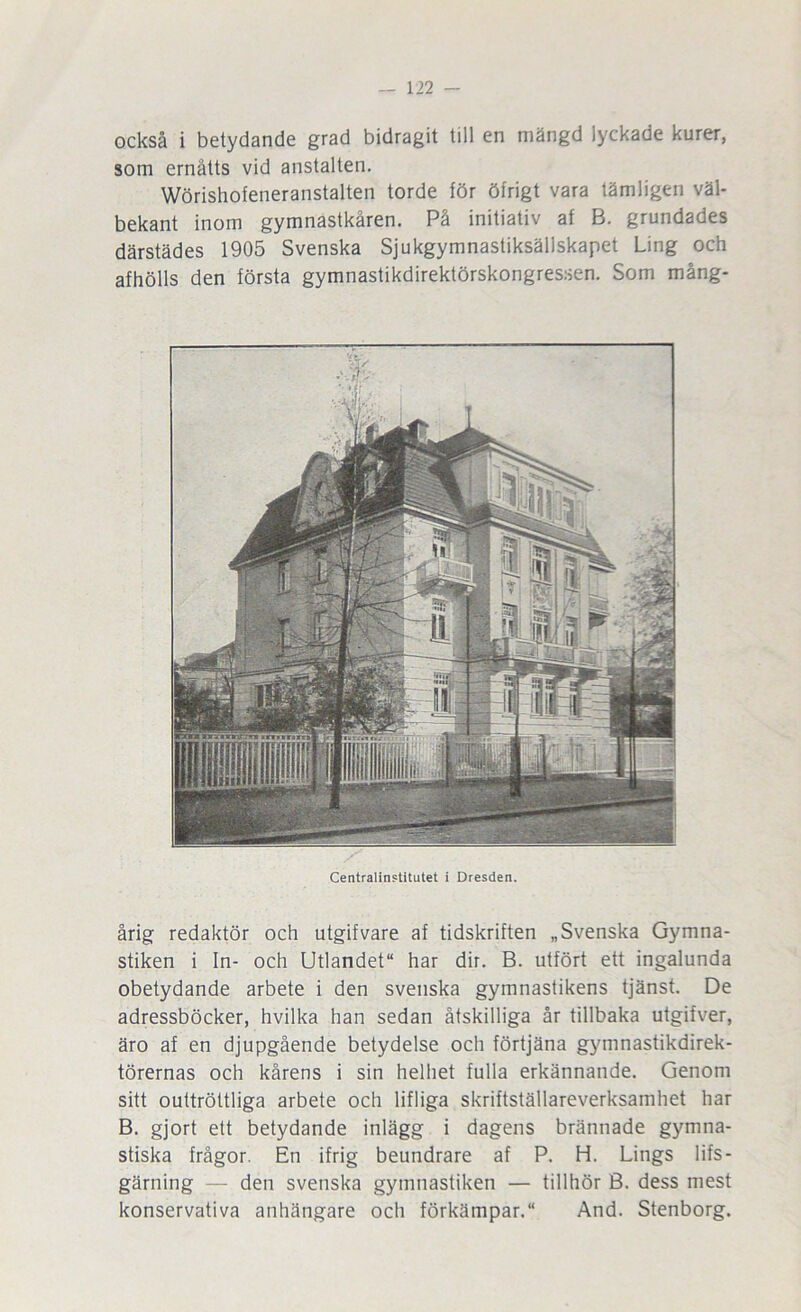 också i betydande grad bidragit till en mängd lyckade kurer, som ernåtts vid anstalten. Wörishofeneranstalten torde för öfrigt vara tämligen väl- bekant inom gymnastkåren. På initiativ af B. grundades därstädes 1905 Svenska Sjukgymnastiksällskapet Ling och afhölls den första gymnastikdirektörskongressen. Som mång- Centralinstitutet i Dresden. årig redaktör och utgifvare af tidskriften „ Svenska Gymna- stiken i In- och Utlandet har dir. B. utfört ett ingalunda obetydande arbete i den svenska gymnastikens tjänst. De adressböcker, hvilka han sedan åtskilliga år tillbaka utgifver, äro af en djupgående betydelse och förtjäna gymnastikdirek- törernas och kårens i sin helhet fulla erkännande. Genom sitt outtröttliga arbete och lifliga skriftställareverksamhet har B. gjort ett betydande inlägg i dagens brännade gymna- stiska frågor. En ifrig beundrare af P. H. Lings lifs- gärning — den svenska gymnastiken — tillhör B. dess mest konservativa anhängare och förkämpar. And. Stenborg.