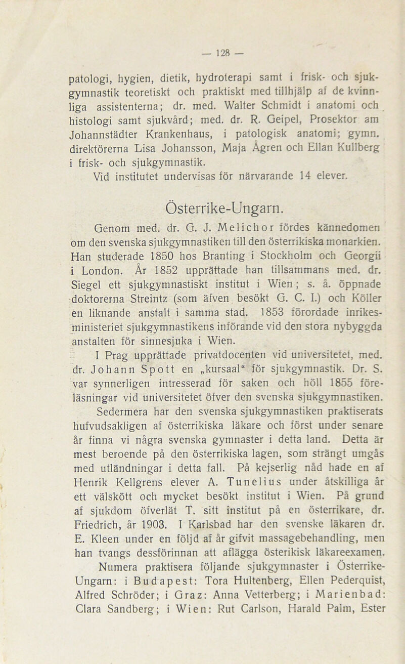 patologi, hygien, dietik, hydroterapi samt i frisk- och sjuk- gymnastik teoretiskt och praktiskt med tillhjälp af de kvinn- liga assistenterna; dr, med. Walter Schmidt i anatomi och histologi samt sjukvård; med. dr. R. Geipel, Prosektor am Johannstädter Krankenhaus, i patologisk anatomi; gymn. direktörerna Lisa Johansson, Maja Ågren och Ellan Kullberg i frisk- och sjukgymnastik. Vid institutet undervisas för närvarande 14 elever. Österrike-Ungarn. Genom med. dr. G. J. Melichor fördes kännedomen om den svenska sjukgymnastiken till den österrikiska monarkien. Han studerade 1850 hos Branting i Stockholm och Georgii i London. År 1852 upprättade han tillsammans med. dr. Siegel ett sjukgymnastiskt institut i Wien; s. å, öppnade doktorerna Streintz (som äfven besökt G. C. I.) och Köller en liknande anstalt i samma stad. 1853 förordade inrikes- ministeriet sjukgymnastikens införande vid den stora nybyggda anstalten för sinnesjuka i Wien. I Prag upprättade privatdocenten vid universitetet, med, dr. Jo hann Spott en „kursaal“ för sjukgymnastik. Dr. S. var synnerligen intresserad för saken och höll 1855 före- läsningar vid universitetet öfver den svenska sjukgymnastiken. Sedermera har den svenska sjukgymnastiken praktiserats hufvudsakligen af österrikiska läkare och först under senare år finna vi några svenska gymnaster i detta land. Detta är mest beroende på den österrikiska lagen, som strängt umgås med utländningar i detta fall. På kejserlig nåd hade en af Henrik Kellgrens elever A. Tunelius under åtskilliga år ett välskött och mycket besökt institut i Wien. Pä grund af sjukdom öfverlät T. sitt institut på en österrikare, dr. Friedrich, år 1903. I Karlsbad har den svenske läkaren dr. E. Kleen under en följd af år gifvit massagebehandling, men han tvangs dessförinnan att aflägga österikisk läkareexamen. Numera praktisera följande sjukgymnaster i Österrike- Ungarn: i Budapest: Tora Hultenberg, Ellen Pederquist, Alfred Schröder; i Graz: Anna Vetterberg; i Marienbad: Clara Sandberg; i Wien: Rut Carlson, Harald Palm, Ester