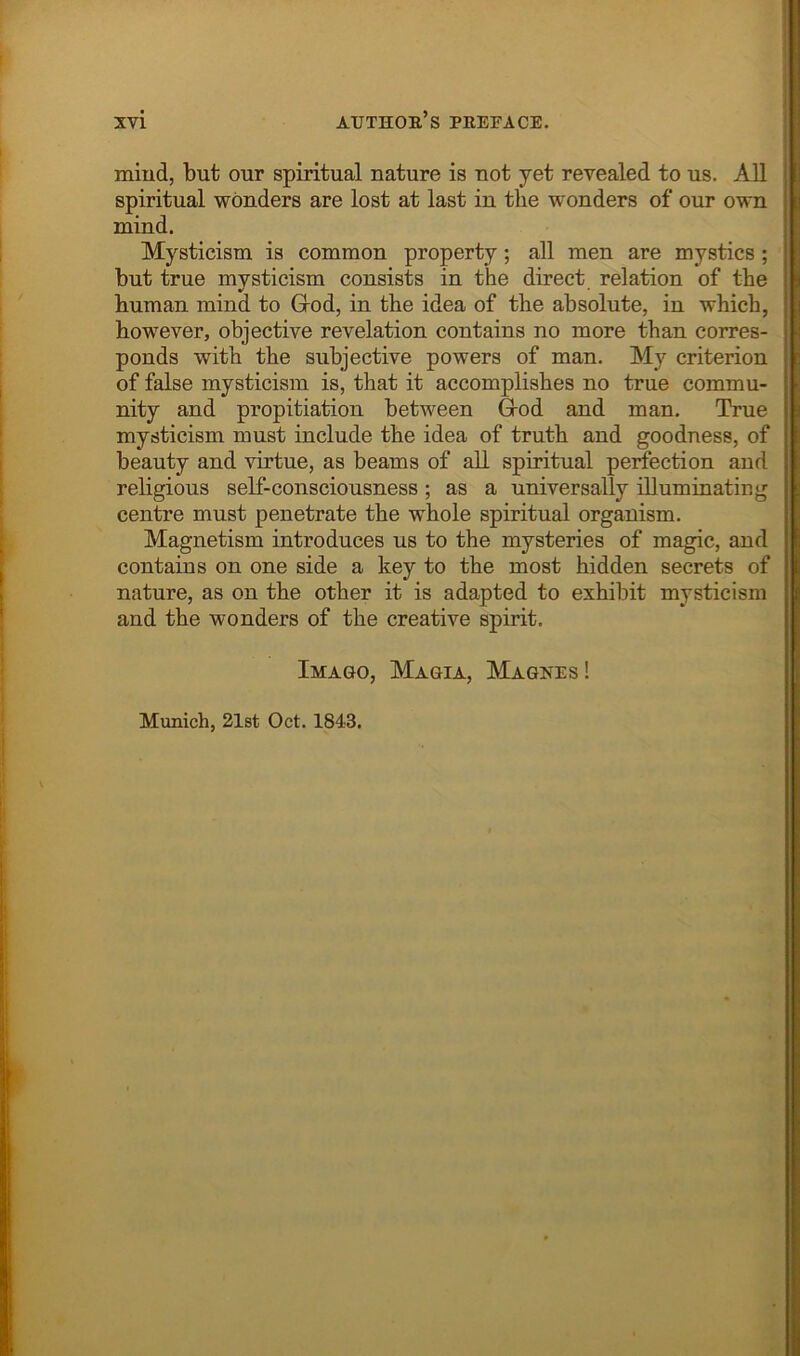 mind, but our spiritual nature is not yet revealed to us. All spiritual wonders are lost at last in the wonders of our own mind. Mysticism is common property; all men are mystics ; but true mysticism consists in the direct relation of the human mind to Grod, in the idea of the absolute, iu which, however, objective revelation contains no more than corres- ponds with the subjective powers of man. My criterion of false mysticism is, that it accomplishes no true commu- nity and propitiation between Grod and man. True mysticism must include the idea of truth and goodness, of beauty and virtue, as beams of all spiritual perfection and religious self-consciousness ; as a universally niuminating centre must penetrate the whole spiritual organism. Magnetism introduces us to the mysteries of magic, and contains on one side a key to the most hidden secrets of nature, as on the other it is adapted to exhibit mysticism and the wonders of the creative spirit. Imago, Magia, Magnes ! Munich, 21st Oct, 1843,