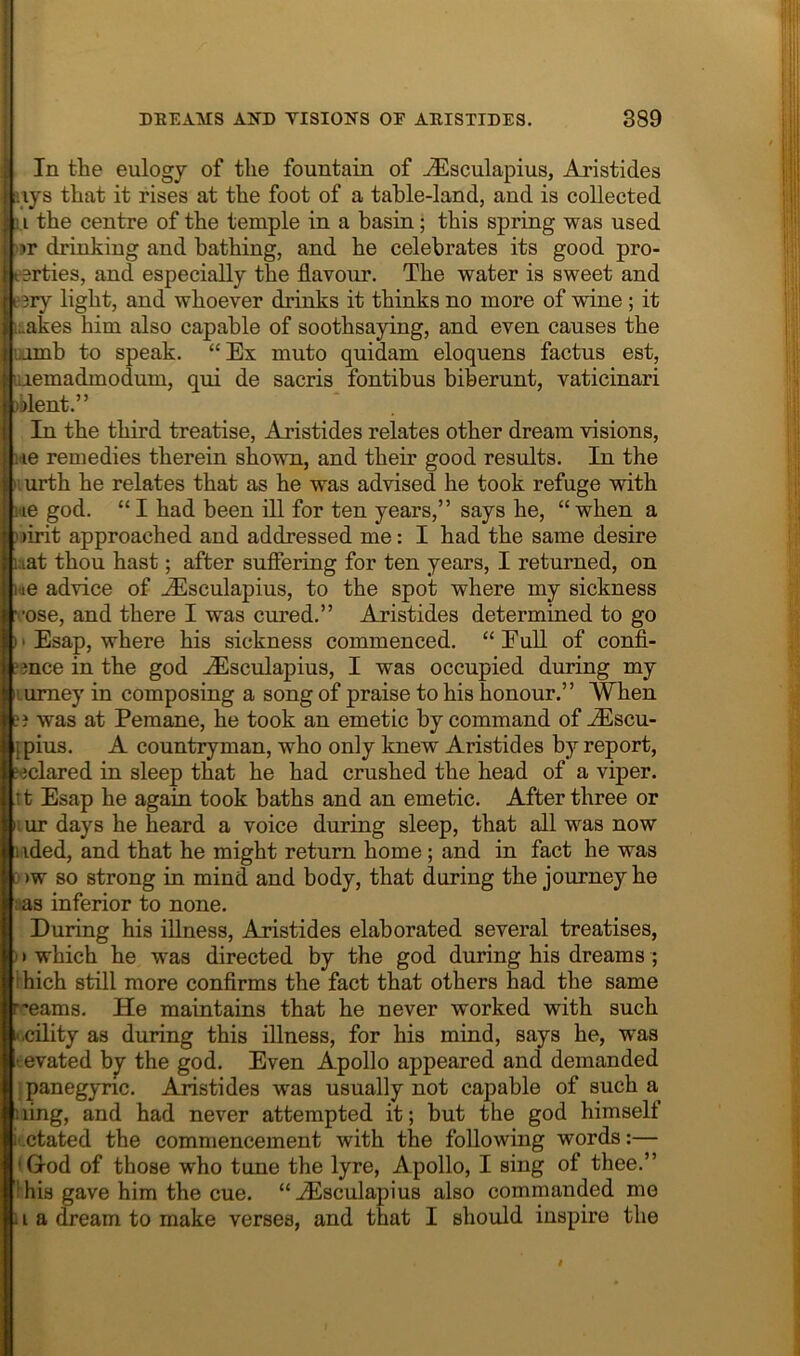 I I DEEAMS AND TISIONS OE AEISTIDES. 389 I i In tte eulogy of the fountain of -^sculapius, Aristides ;.iys that it rises at the foot of a table-land, and is collected ; i the centre of the temple in a basin; this spring was used ■tr drinking and bathing, and he celebrates its good pro- ' eerties, and especially the flavour. The water is sweet and e?ry light, and whoever drinks it thinks no more of wine; it ;:.akes him also capable of soothsaying, and even causes the iamb to speak. “Ex muto quidam eloquens factus est, uiemadmodum, qui de sacris fontibus biberunt, vaticinari olent.” In the third treatise, Aristides relates other dream visions, lie remedies therein shown, and their good results. In the Iiurth he relates that as he was advised he took refuge with !'ie god. “ I had been ill for ten years,” says he, “ when a ' )irit approached and addressed me: I had the same desire uat thou hast; after sufiering for ten years, I returned, on i«e advice of JEsculapius, to the spot where my sickness rose, and there I was cured.” Aristides determined to go i • Esap, where his sickness commenced. “ EuU of confi- ■mce in the god ^Esculapius, I was occupied during my lumey in composing a song of praise to his honour.” When a was at Pemane, he took an emetic by command of ^scu- jpius. A countryman, who only knew Aristides by report, declared in sleep that he had crushed the head of a viper, it Esap he again took baths and an emetic. After three or lur days he heard a voice during sleep, that all was now iided, and that he might return home; and in fact he was > )w so strong in mind and body, that during the journey he ;as inferior to none. During his illness, Aristides elaborated several treatises, I > which he was directed by the god during his dreams; ihich still more conflrms the fact that others had the same r-eams. He maintains that he never worked with such -.cility as during this illness, for his mind, says he, was revated bj the god. Even Apollo appeared and demanded panegyric. Aristides was usually not capable of such a uing, and had never attempted it; but the god himself i'.ctated the commencement with the following words:— *God of those who tune the lyre, Apollo, I sing ot thee.” 1 his gave him the cue. “^sculapius also commanded me