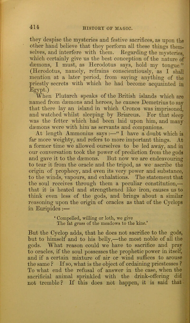 41-1 they despise the mysteries and festive sacrifices, as upon the other hand believe that they perform all these things them- selves, and interfere with them. Regarding the mysteries, which certainly give us the best conception of the nature of daemons, I must, as Herodotus says, hold my tongue,” (Herodotus, namely, refrains conscientiously, as I shall mention at a later period, from saying anything of the priestly secrets with which he had become acquainted in Egypt.) When Plutarch speaks of the British islands which are named from daemons and heroes, he causes Demetrius to say that there lay an island in which Cronos was imprisoned, and watched whilst sleeping by Briareus. Eor that sleep was the fetter which had been laid upon him, and many daemons were with him as servants and companions. At length Ammonius says :—“ I have a doubt which is far more weighty, and refers to more important things. At a former time we allowed ourselves to be led away, and in our conversation took the power of prediction from the gods and gave it to the daemons. But now we are endeavouring to tear it from the oracle and the tripod, as we ascribe the origin of prophecy, and even its very power and substance, to the winds, vapours, and exhalations. The statement that the soul receives through them a peculiar constitution,— that it is heated and strengthened like iron, causes us to think even less of the gods, and brings about a similar reasoning upon the origin of oracles as that of the Cyclops in Euripides:— ‘ Compelled, willing or loth, we give The fat grass of the meadows to the kiue.’ But the Cyclop adds, that he does not sacrifice to the gods, but to himself and to his belly,—the most noble of all the gods. What reason could we have to sacrifice and pray to oracles, if the soul possesses the prophetic power in itself^ and if a certain mixture of air or wind suffices to arouse the same ? If so, what is the object of ordaining priestesses ? To what end the refusal of answer in the case, when the sacrificial animal sprinkled with the drink-oftering did not tremble ? If this does not happen, it is said that -