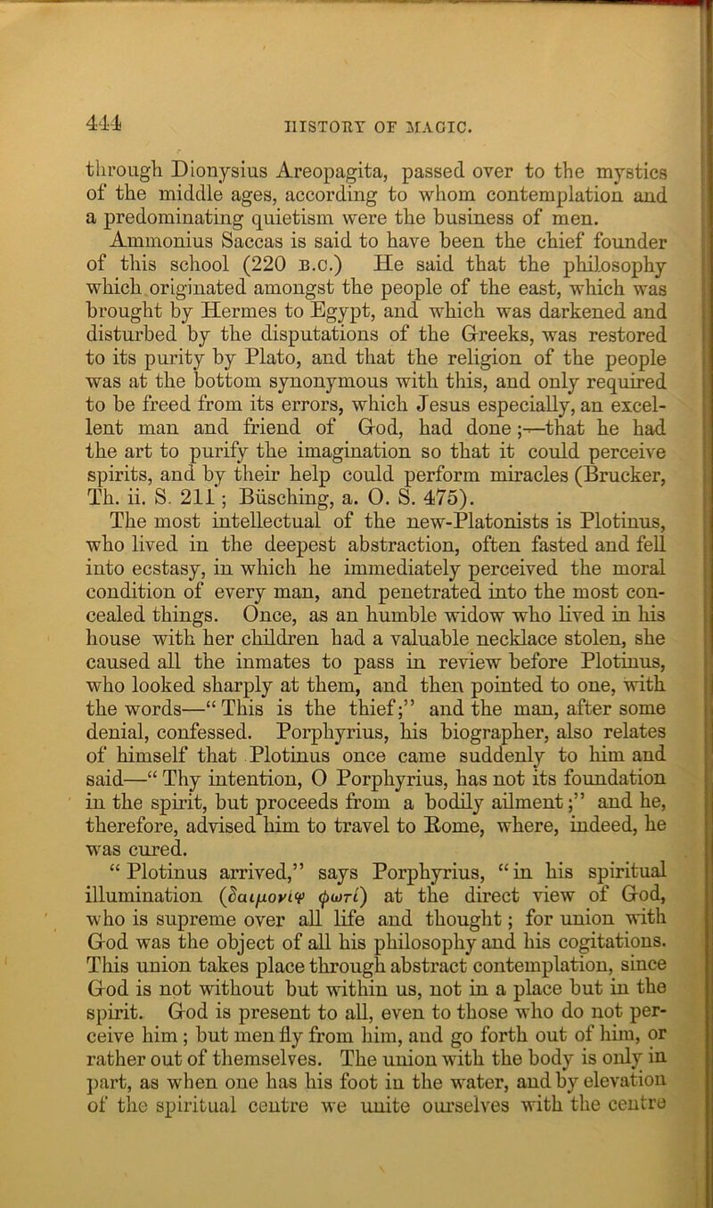 1 through Dionysius Areopagita, passed over to the mystics j of the middle ages, according to whom contemplation and ! a predominating quietism were the business of men. ; Aminonius Saccas is said to have been the chief founder of this school (220 b.c.) He said that the philosophy which originated amongst the people of the east, which was brought by Hermes to Egypt, and which was darkened and disturbed by the disputations of the Greeks, was restored to its purity by Plato, and that the religion of the people was at the bottom synonymous with this, and only required to be freed from its errors, which Jesus especially, an excel- lent man and friend of God, had done ;---that he had the art to purify the imagination so that it could perceive spirits, and by their help could perform miracles (Brucker, Th. ii. S. 211; Biisching, a. O. S. 475). The most intellectual of the new-Platonists is Plotinus, who lived in the deepest abstraction, often fasted and fell into ecstasy, in which he immediately perceived the moral condition of every man, and penetrated into the most con- cealed things. Once, as an humble widow who lived in his house with her children had a valuable necklace stolen, she caused all the inmates to pass in review before Plotinus, who looked sharply at them, and then pointed to one, with the words—“This is the thief;” and the man, after some denial, confessed. Porphyrins, his biographer, also relates of himself that Plotinus once came suddenly to liim and said—“ Thy intention, 0 Porphyrins, has not its foundation in the spirit, but proceeds from a bodily ailment;” and he, therefore, advised him to travel to Borne, where, indeed, he was cured. “Plotinus arrived,” says Porphyrins, “in his spiritual illumination (^ai/j-oyiv at the direct view of God, who is supreme over all life and thought; for union with God was the object of ail his philosophy and his cogitations. This union takes place through abstract contemplation, since God is not without but within us, not in a place but in the spirit. God is present to ah, even to those who do not per- ceive him; but men fly from him, and go forth out of liim, or rather out of themselves. The union with the body is only in j)art, as when one has his foot in the water, and by elevation of the spiritual centre we unite ourselves with the centre