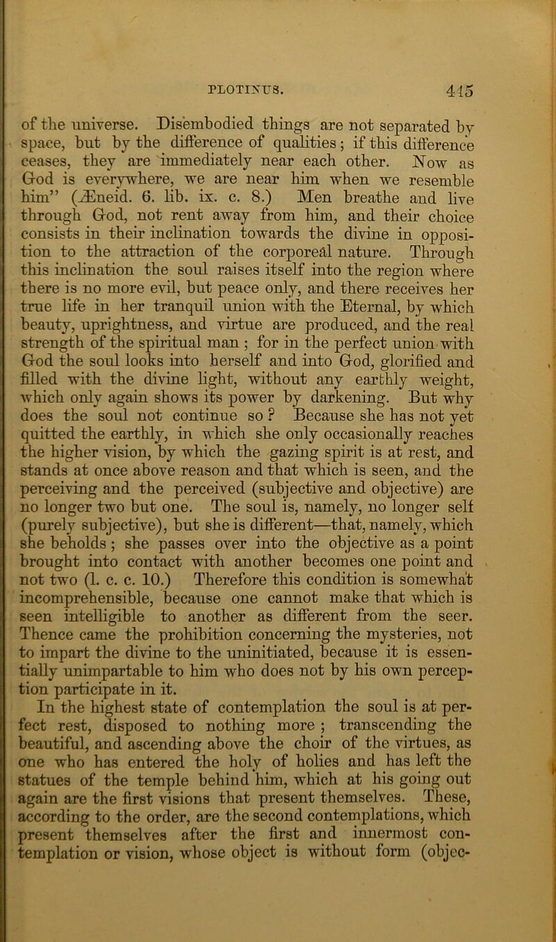of the universe. Disembodied things are not separated by space, but by the difference of qualities; if this difference ceases, they are immediately near each other. Now as God is everywhere, we are near him when we resemble him” (JEneid. 6. lib. ix. c. 8.) Men breathe and live through God, not rent away from him, and their choice consists in their inclination towards the divine in opposi- tion to the attraction of the corporeal nature. Through this inclination the soul raises itself into the region where there is no more evil, bnt peace only, and there receives her true life in her tranquil union with the Eternal, by which beauty, uprightness, and virtue are produced, and the real strength of the spiritual man ; for in the perfect union with God the soul looks into herself and into God, glorified and fidled with the divine light, without any earthly weight, which only again shows its power by darkening. But why does the soul not continue so ? Because she has not yet quitted the earthly, in which she only occasionally reaches the higher vision, by which the gazing spirit is at rest, and stands at once above reason and that which is seen, and the perceiving and the perceived (subjective and objective) are no longer two but one. The soul is, namely, no longer self (purely subjective), but she is different—that, namely, which she beholds ; she passes over into the objective as a point brought into contact with another becomes one point and not two (1. c. c. 10.) Therefore this condition is somewhat incomprehensible, because one cannot make that which is seen intelligible to another as different from the seer. Thence came the prohibition concerning the mysteries, not to impart the divine to the uninitiated, because it is essen- tially unimpartable to him who does not by his own percep- tion participate in it. In the highest state of contemplation the soul is at per- fect rest, disposed to nothing more ; transcending the beautiful, and ascending above the choir of the virtues, as one who has entered the holy of holies and has left the statues of the temple behind him, which at his going out again are the first visions that present themselves. These, according to the order, are the second contemplations, which present themselves after the first and innermost con- templation or vision, whose object is without form (objec-