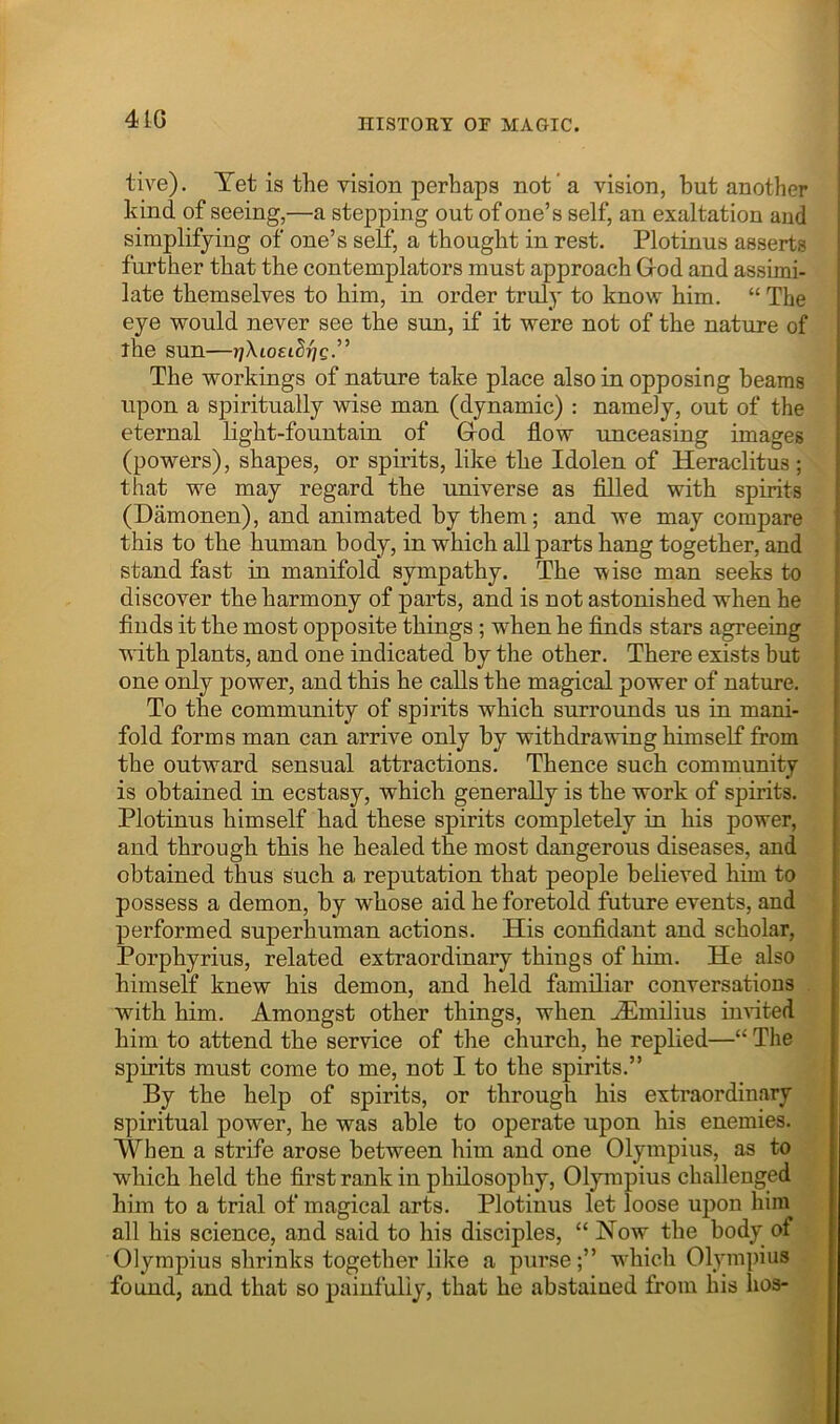 4tG live). Tet is the vision perhaps not’a vision, but another i kind of seeing,—a stepping out of one’s self, an exaltation and simplifying of one’s self, a thought in rest. Plotinus asserts further that the contemplators must approach Grod and assimi- late themselves to him, in order truly to know him. “ The eye would never see the sun, if it were not of the nature of ihe sun— The workings of nature take place also in opposing beams upon a spiritually wise man (dynamic) : namely, out of the eternal light-fountain of Grod flow unceasing images (powers), shapes, or spirits, like the Idolen of Heraclitus ; that we may regard the universe as fllled with spirits (Damonen), and animated by them; and we may compare this to the human body, in which all parts hang together, and stand fast in manifold sympathy. The wise man seeks to discover the harmony of parts, and is not astonished when he finds it the most opposite things; when he finds stars agreeing with plants, and one indicated by the other. There exists but one only power, and this he calls the magical power of nature. To the community of spirits which surrounds us in mani- fold forms man can arrive only by withdrawing himself from the outward sensual attractions. Thence such community is obtained in ecstasy, which generally is the work of spirits. Plotinus himself had these spirits completely in his power, and through this he healed the most dangerous diseases, and obtained thus such a reputation that people believed him to possess a demon, by whose aid he foretold future events, and performed superhuman actions. His confldant and scholar. Porphyrins, related extraordinary things of him. He also himself knew his demon, and held familiar conversations with him. Amongst other things, when Hlmilius invited him to attend the service of the church, he replied—“ The spirits must come to me, not I to the spirits.” By the help of spirits, or through his extraordinary spiritual power, he was able to operate upon his enemies. When a strife arose between him and one Olympius, as to which held the first rank in philosophy, Olympius challenged him to a trial of magical arts. Plotinus let loose upon him all his science, and said to his disciples, “ Now the body of Olympius shrinks together like a purse;” w^hich Olympius found, and that so painfully, that he abstained from his hos-