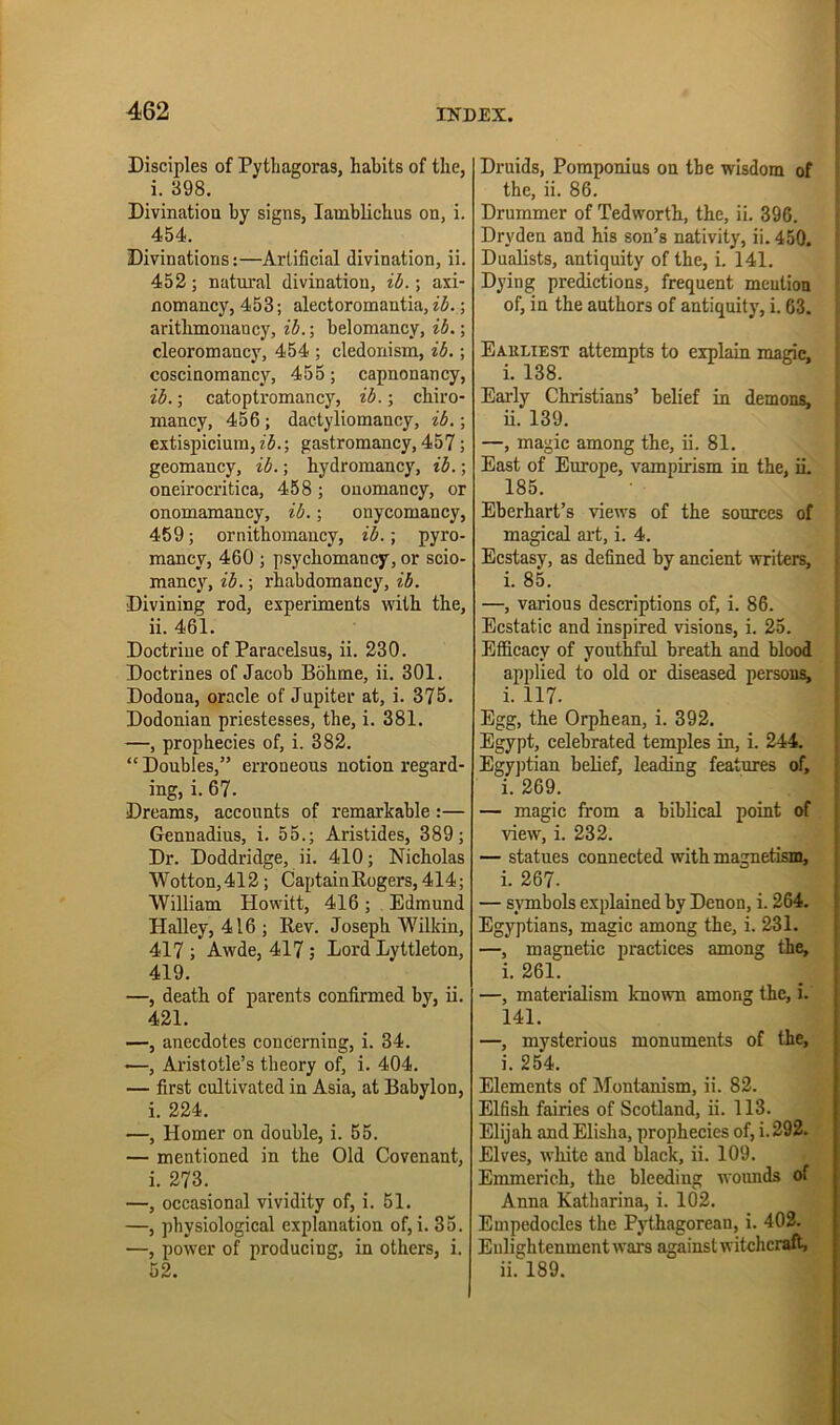 1 Disciples of Pythagoras, habits of the, i. 398. Divinatiou by signs, lamblichus on, i. 454. Divinations:—Artificial divination, ii. 452; natural divination, ib.; axi- flomancy, 453; alectoromantia, ih.; arithmonancy, ih.; belomancy, ih.; cleoromancy, 454 ; cledonism, ib.; coscinomancy, 455; capnonancy, ih.; catoptromancy, ib.; chiro- mancy, 456 ; dactyliomancy, ib.; extispicium, ib.; gastromancy, 457; geomancy, ib.; hydromancy, ib.; oneirocritica, 458; ouomancy, or onomamancy, ib.; onycomancy, 459; ornithomancy, ib.\ pyro- mancy, 460 ; psychomancy, or scio- mancy, ib.; rhabdomancy, ib. Divining rod, experiments with the, ii. 461. Doctrine of Paracelsus, ii. 230. Doctrines of Jacob Bohme, ii. 301. Dodona, oracle of Jupiter at, i. 375. Dodonian priestesses, tbe, i. 381. —, prophecies of, i. 382. “ Doubles,” erroneous notion regard- ing, i. 67. Dreams, accounts of remarkable:— Gennadius, i. 55.; Aristides, 389; Dr. Doddridge, ii. 410; Nicholas Wotton,412; Captain Rogers, 414; William Howitt, 416; Edmund Halley, 416; Rev. Joseph Wilkin, 417 ; Awde, 417; Lord Lyttleton, 419. —, death of parents confirmed by, ii. 421. —, anecdotes concerning, i. 34. —, Aristotle’s theory of, i. 404. — first cultivated in Asia, at Babylon, i. 224. —, Homer on double, i. 55. — mentioned in the Old Covenant, i. 273. —, occasional vividity of, i. 51. —, physiological explanation of, i. 35. —, potver of producing, in others, i. 52. Druids, Poraponius on the wisdom of | the, ii. 86. Drummer of Tedworth, the, ii. 396. Dryden and his son’s nativity, ii. 450. ' Dualists, antiquity of the, i. 141. Dying predictions, frequent meution of, in the authors of antiquity, i. 63. 1 Eauliest attempts to explain mainc, i. 138. Early Christians’ belief in demons, ii. 139. —, magic among the, ii. 81. East of Europe, vampirism iu the, ii. 185. Eberhart’s views of the sources of magical ai-t, i. 4. Ecstasy, as defined by ancient writers, i. 85. —, various descriptions of, i. 86. Ecstatic and inspired visions, i. 25. Efficacy of youthful breath and blood applied to old or diseased persons, i. 117. Egg, the Orphean, i. 392. Egypt, celebrated temples in, i. 244. Egy])tian belief, leading features of, i. 269. — magic from a biblical point of view, i. 232. — statues connected with magnetism, i. 267. — symbols explained by Denon, i. 264. Egyptians, magic among the, i. 231. —, magnetic practices among the, i. 261. —, materialism known among the, i. 141. —, mysterious monuments of the, i. 254. Elements of hlontanism, ii. 82. Elfish fairies of Scotland, ii. 113. Elijah and Elisha, prophecies of, i. 292. Elves, wliite and black, ii. 109. Emmerich, the bleeding woimds of Anna Katharina, i. 102. Empedocles the Pythagorean, i. 403. Enlightenment wars against witchcraft, ii. 189.