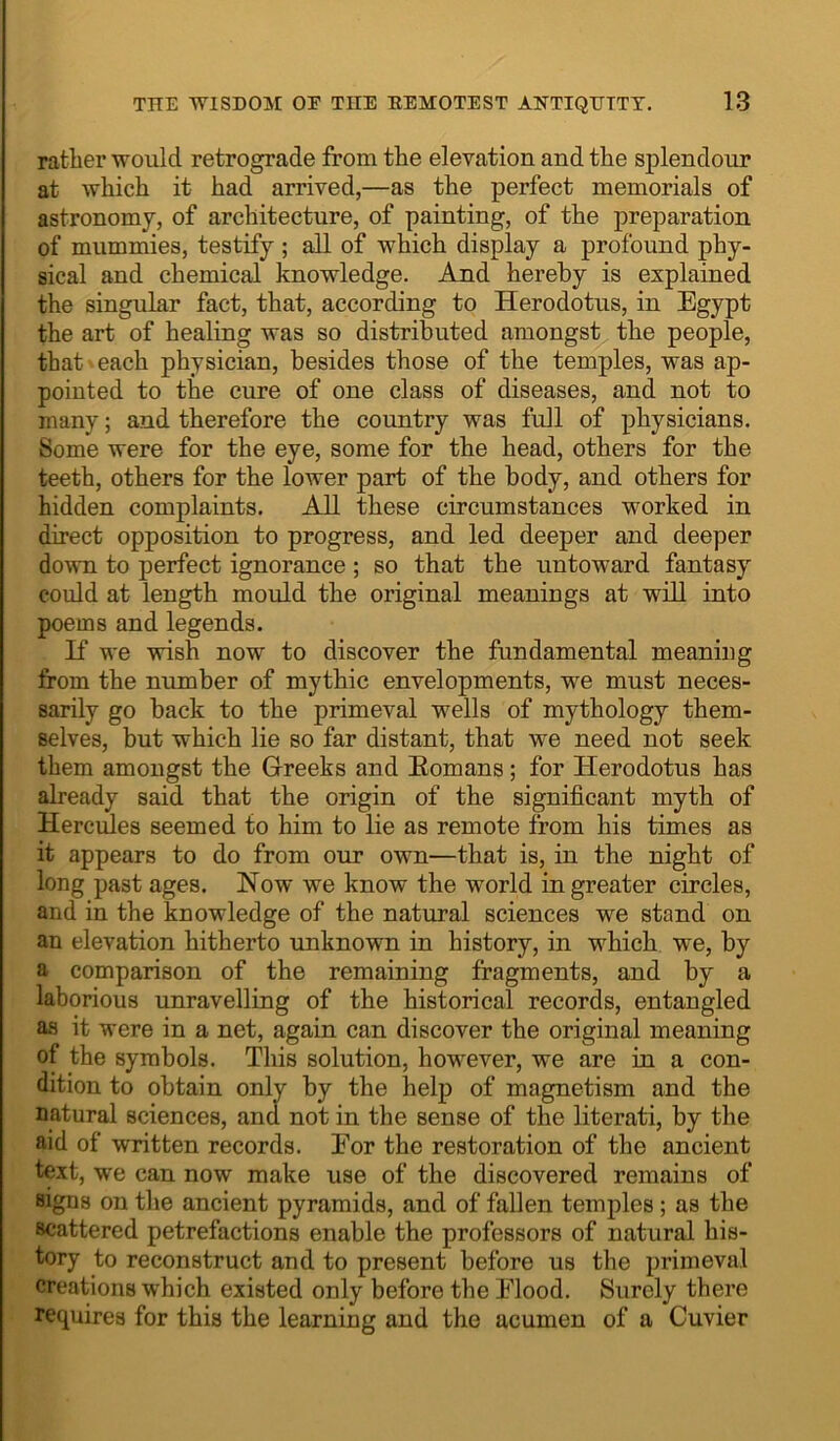 rather would retrograde from the elevation and the splendour at which it had arrived,—as the perfect memorials of astronomy, of architecture, of painting, of the preparation of mummies, testify ; all of which display a profound phy- sical and chemical knowledge. And hereby is explained the singular fact, that, according to Herodotus, in Egypt the art of healing was so distributed amongst the people, that each physician, besides those of the temples, was ap- pointed to the cure of one class of diseases, and not to many; and therefore the country was full of physicians. Some were for the eye, some for the head, others for the teeth, others for the lower part of the body, and others for hidden complaints. All these circumstances worked in direct opposition to progress, and led deeper and deeper dovTi to perfect ignorance ; so that the untoward fantasy could at length mould the original meanings at will into poems and legends. K we wish now to discover the fundamental meaning from the number of mythic envelopments, we must neces- sarily go back to the primeval wells of mythology them- selves, but which lie so far distant, that we need not seek them amongst the Greeks and Eomans; for Elerodotus has already said that the origin of the significant myth of Hercules seemed to him to lie as remote from his times as it appears to do from our own—that is, in the night of long past ages. Now we know the world in greater circles, and in the knowledge of the natural sciences we stand on an elevation hitherto unknown in history, in which we, by a comparison of the remaining fragments, and by a laborious unravelling of the historical records, entangled as it were in a net, again can discover the original meaning of the symbols. This solution, however, we are in a con- dition to obtain only by the help of magnetism and the natural sciences, and not in the sense of the literati, by the aid of written records. For the restoration of the ancient text, we can now make use of the discovered remains of signs on the ancient pyramids, and of fallen temples; as the scattered petrefactions enable the professors of natural his- tory to reconstruct and to present before us the primeval creations which existed only before the Flood. Surely there requires for this the learning and the acumen of a Cuvier