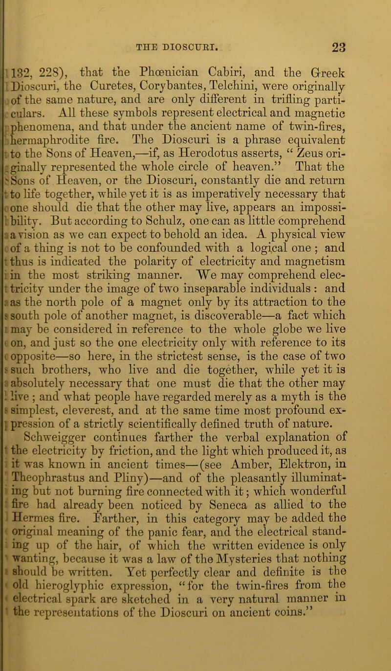 : 132, 228), that the Phoenician Cabiri, and the Greek ; Dioscuri, the Curetes, Coryhantes, Telchini, were originally . of the same nature, and are only different in trifling parti- culars. All these symbols represent electrical and magnetic ; phenomena, and that under the ancient name of twin-flres, ' hermaphrodite fire. The Dioscuri is a phrase equivalent : to the Sons of Heaven,—if, as Herodotus asserts, “ Zeus ori- Lginally represented the whole circle of heaven.” That the >Sons of Heaven, or the Dioscuri, constantly die and return t to life together, while yet it is as imperatively necessary that c one should die that the other may live, appears an impossi- \ hility. Put according to Schulz, one can as little comprehend 2 a vision as we can expect to behold an idea. A physical view I of a thing is not to be confounded with a logical one ; and t thus is indicated the polarity of electricity and magnetism iin the most striking manner. We may comprehend elec- t tricity under the image of two inseparable individuals : and ? as the north pole of a magnet only by its attraction to the s south pole of another magnet, is discoverable—a fact which ! may be considered in reference to the whole globe we live I on, and just so the one electricity only with reference to its t opposite—so here, in the strictest sense, is the case of two j such brothers, who live and die together, while yet it is R absolutely necessary that one must die that the other may 1 live ; and what people have regarded merely as a myth is the s simplest, cleverest, and at the same time most profound ex- } pression of a strictly scientifically defined truth of nature. Schweigger contiaues farther the verbal explanation of t the electricity by friction, and the light which produced it, as it was known in ancient times—(see Amber, Elektron, in ' Theophrastus and Pliny)—and of the pleasantly illuminat- i ing but not burning fire connected with it; which wonderful t fire had already been noticed by Seneca as allied to the ] Hermes fire. Farther, in this category may be added the I original meaning of the panic fear, and the electrical stand- : ing up of the hair, of which the written evidence is only ■ wanting, because it was a law of the Mysteries that nothing f should be written. Yet perfectly clear and definite is the < old hieroglyphic expression, “for the twin-fires from the ♦ electrical spark are sketched in a very natural manner in ' the representations of the Dioscuri on ancient coins.”