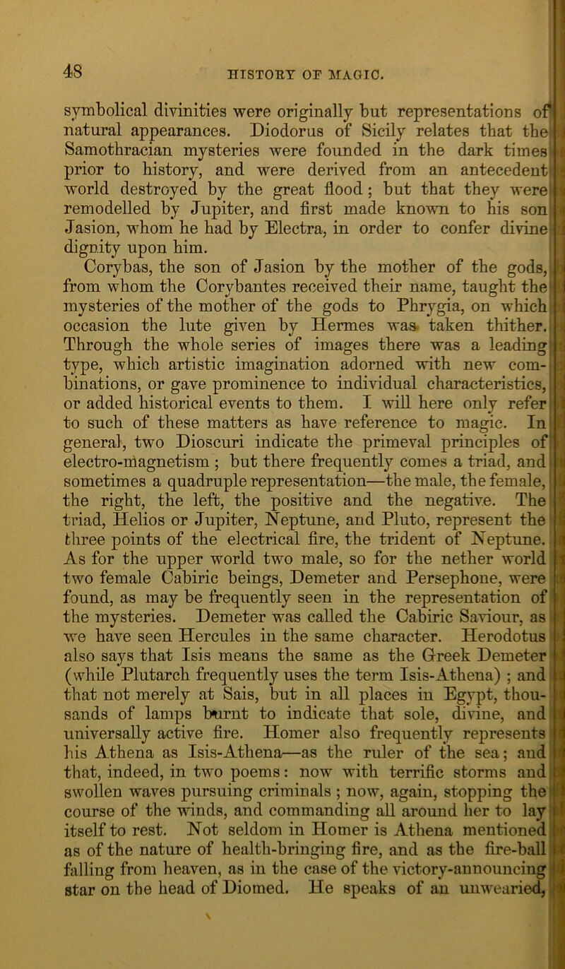 I symbolical divinities were originally but representations of^j natural appearances. Diodorus of Sicily relates that the^fl Samothracian mysteries were founded in the dark times prior to history, and were derived from an antecedent! world destroyed by the great flood; but that they M'ere, remodelled by Jupiter, and flrst made known to his son, Jasion, whom he had by Electra, in order to confer divine] dignity upon him. Corybas, the son of Jasion by the mother of the gods,) from whom the Corybantes received their name, taught the] mysteries of the mother of the gods to Phrygia, on which, occasion the lute given by Hermes was. taken thither. Through the whole series of images there was a leading' type, which artistic imagination adorned with new com- binations, or gave prominence to individual characteristics, or added historical events to them. I will here only refer' to such of these matters as have reference to magic. In ' general, two Dioscuri indicate the primeval principles of! electro-magnetism ; but there frequently comes a triad, and: sometimes a quadruple representation—the male, the female, the right, the left, the positive and the negative. The triad, Helios or Jupiter, Neptune, and Pluto, represent the three points of the electrical fire, the trident of Neptune. As for the upper world two male, so for the nether world two female Cabiric beings. Demeter and Persephone, were found, as may be frequently seen in the representation of the mysteries. Demeter was called the Cabiric SaHour, as we have seen Hercules in the same character. Herodotus also says that Isis means the same as the Greek Demeter (while Plutarch frequently uses the term Isis-Athena) ; and that not merely at Sais, but in all places in Egypt, thou- sands of lamps burnt to indicate that sole, divine, and universally active fire. Homer also frequently represents: his Athena as Isis-Athena—as the ruler of the sea; aud that, indeed, in two poems: now with terrific storms and i swollen waves pursuing criminals ; now, again, stopping thef( course of the winds, and commanding all around her to lay 11 itself to rest. Not seldom in Homer is Athena mentioned as of the nature of health-bringing fire, and as the fire-ball i falling from heaven, as in the case of the victory-announcing | star on the head of Diomed. He speaks of an unwearied, 1