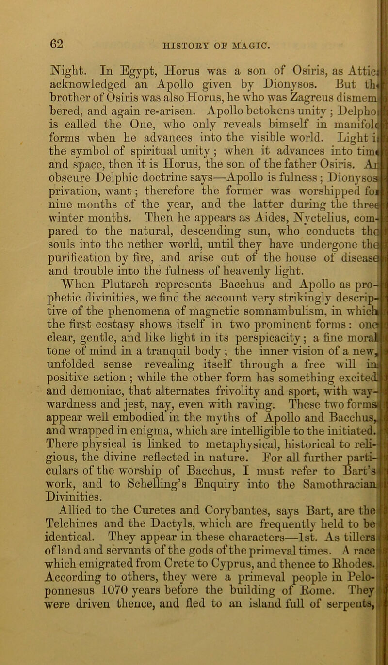 Night. In Egypt, Horns was a son of Osiris, as Attic| acknowledged an Apollo given by Dionysos. But th< brother of Osiris was also Horns, he who was Zagreus dismemj bered, and again re-arisen. Apollo betokens unity ; Delphoi is called the One, who only reveals himself in manifolc forms when he advances into the visible world. Light ii the symbol of spiritual unity ; when it advances into tim< and space, then it is Horus, the son of the father Osiris. Ajji obscure Delphic doctrine says—Apollo is fulness; Dionysoaii privation, want; therefore the former was worshipped foi nine months of the year, and the latter during the thre- winter months. Then he appears as Aides, Nyctelius, com- pared to the natural, descending sun, who conducts thqj souls into the nether world, until they have undergone th^ purification by fire, and arise out of the house of diseasg and trouble into the fulness of heavenly light. When Plutarch represents Bacchus and Apollo as pro- phetic divinities, we find the account very strikingly descrip- tive of the phenomena of magnetic somnambulism, in which the first ecstasy shows itself in two prominent forms : on clear, gentle, and like light in its perspicacity; a fine mora tone of mind in a tranquil body ; the inner vision of a new, unfolded sense revealing itself through a free will positive action; while the other form has something excitedi and demoniac, that alternates frivolity and sport, with way- wardness and jest, nay, even with raving. These two forms* appear well embodied in the myths of Apollo and Bacchus,, and wrapped in enigma, which are intelligible to the initiated There physical is linked to metaphysical, historical to reli- gious, the divine reflected in nature. Eor all further parti- culars of the worship of Bacchus, I must refer to Bart’s work, and to ScheUing’s Enquiry into the Samothracianj Divinities. Allied to the Curetes and Corybantes, says Bart, are the' Telchines and the Dactyls, which are frequently held to be identical. They appear in these characters—1st. As tillers of land and servants of the gods of the primeval times. A race which emigrated from Crete to Cyprus, and thence to Ehodes. According to others, they were a primeval people in Pelo- ponnesus 1070 years before the building of Eome. They were driven thence, and fled to an island full of serpents, fl't iitiiiiiiilnff*