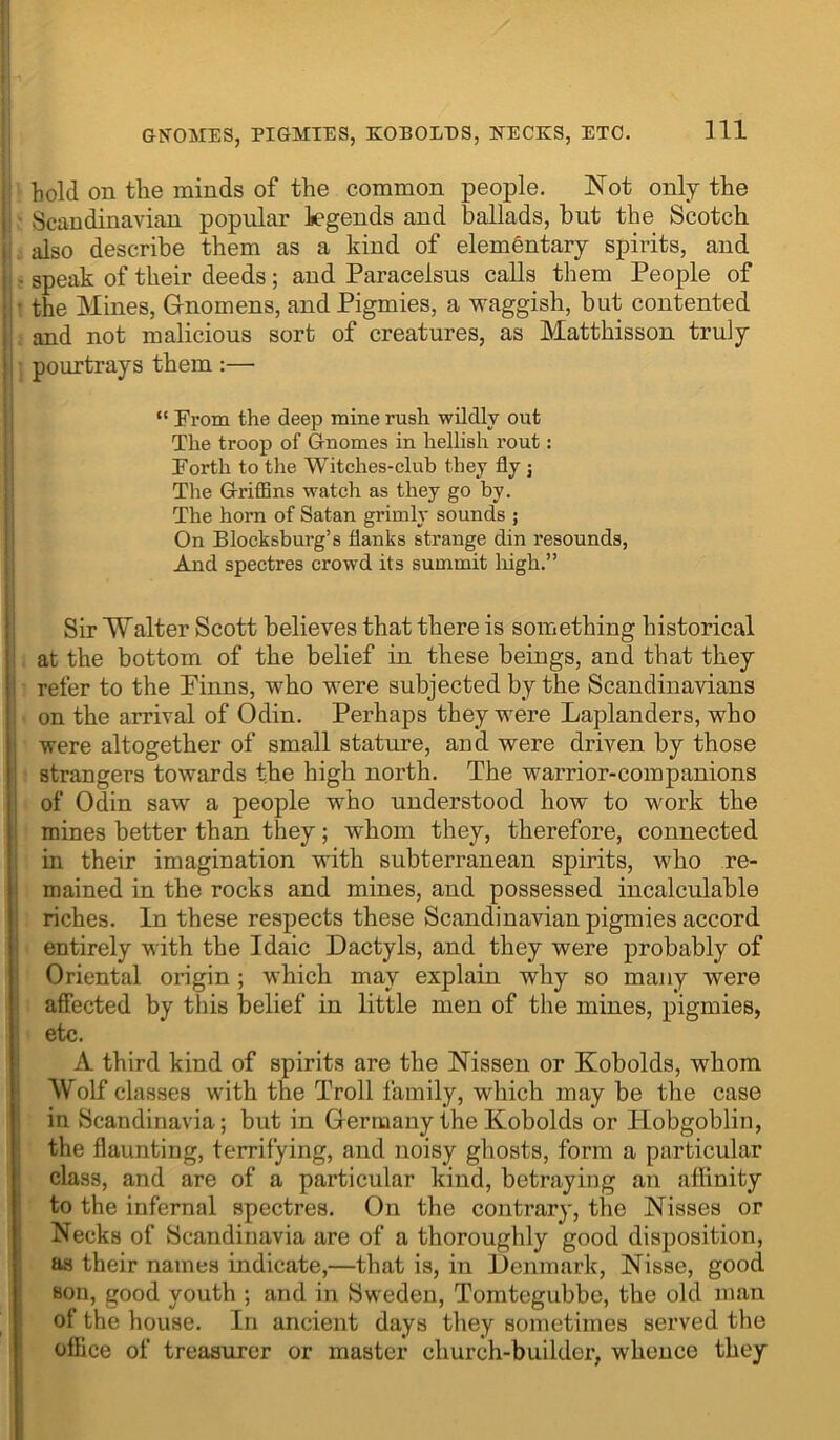 GKOMES, PIGMIES, KOBOLES, NECKS, ETC. j hold on the minds of the common people. Not only the I Scandinavian popular legends and ballads, but the Scotch I also describe them as a kind of elementary spirits, and ii - speak of their deeds; and Paracelsus calls them People of I - the Mines, Gnomens, and Pigmies, a waggish, but contented i and not malicious sort of creatures, as Matthisson truly j pourtrays them :— i “ From the deep mine rush wildly out I The troop of Gnomes in hellish rout: I Forth to the Witches-club they fly ; Tlie Griffins watch as they go by. I The horn of Satan grimly sounds ; I On Blocksburg’s flanks strange din resounds, j And spectres crowd its summit liigh.” 1 i Sir Walter Scott believes that there is something historical i at the bottom of the belief in these beings, and that they j refer to the Pinns, who were subjected by the Scandinavians on the arrival of Odin, Perhaps they were Laplanders, who I were altogether of small stature, and were driven by those strangers towards the high north. The warrior-companions of Odin saw a people who understood how to work the mines better than they; whom they, therefore, connected in their imagination with subterranean spirits, who re- mained in the rocks and mines, and possessed incalculable riches. In these respects these Scandinavian pigmies accord entirely with the Idaic Dactyls, and they were probably of I Oriental origin; which may explain why so many were ! affected by this belief in little men of the mines, pigmies, I etc. A third kind of spirits are the Nisseu or Kobolds, whom Wolf classes with the Troll family, which may be the case in Scandinavia; but in Germany the Kobolds or Hobgoblin, the flaunting, terrifying, and noisy ghosts, form a particular class, and are of a particular kind, betraying an affinity to the infernal spectres. On the contrary, the Nisses or Necks of Scandinavia are of a thoroughly good disposition, as their names indicate,—that is, in Denmark, Nisse, good Bon, good youth ; and in Sweden, Tomtegubbe, the old man of the house. In ancient days they sometimes served the office of treasurer or master ehurch-builder, whence they