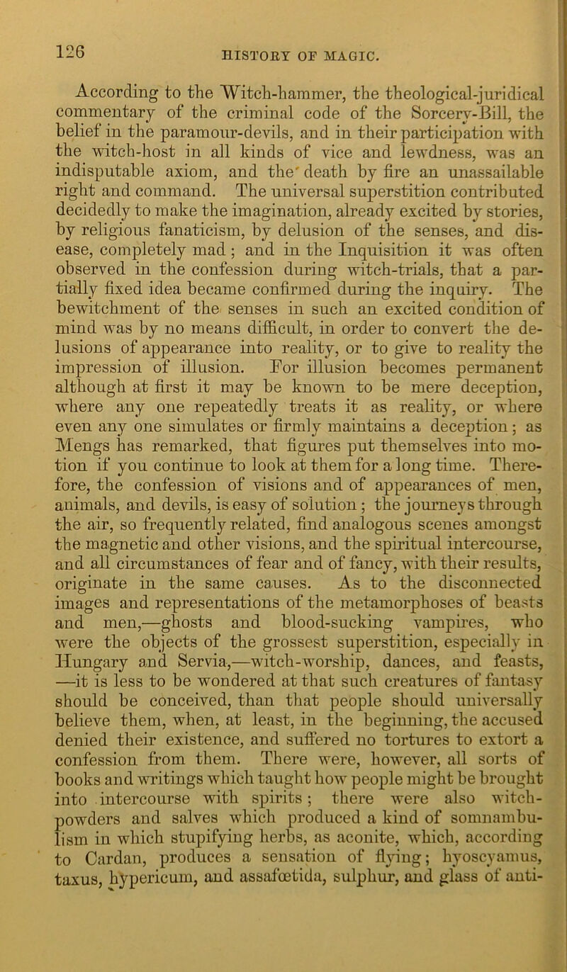 According to the Witch-hammer, the theological-juridical commentary of the criminal code of the Sorcery-Bill, the belief in the paramour-devils, and in their participation with the witch-host in all kinds of vice and lewdness, was an indisputable axiom, and the' death by fire an unassailable right and command. The universal superstition contributed decidedly to make the imagination, already excited by stories, by religious fanaticism, by delusion of the senses, and dis- ease, completely mad; and in the Inquisition it was often observed in the confession during witch-trials, that a par- tially fixed idea became confirmed during the inquiry. The bewitchment of the senses in such an excited condition of mind was by no means difficult, in order to convert the de- lusions of appearance into reality, or to give to reality the impression of illusion. Tor illusion becomes permanent although at first it may be known to be mere deception, where any one repeatedly treats it as reality, or where even any one simulates or firmly maintains a deception; as Mengs has remarked, that figures put themselves into mo- tion if you continue to look at them for a long time. There- fore, the confession of visions and of appearances of men, animals, and devils, is easy of solution; the journeys through the air, so frequently related, find analogous scenes amongst the magnetic and other visions, and the spiritual intercourse, and all circumstances of fear and of fancy, with their results, originate in the same ca.uses. As to the disconnected images and representations of the metamorphoses of beasts and men,—ghosts and blood-sucking vampires, who were the objects of the grossest superstition, especially in Hungary and Servia,—witch-worship, dances, and feasts, —it is less to be wondered at that such creatures of fantasy should be conceived, than that people should universally believe them, when, at least, in the beginning, the accused denied their existence, and suffered no tortures to extort a confession from them. There were, however, all sorts of books and writings which taught how people might be brought into intercourse with spirits; there were also witch- powders and salves which produced a kind of somnambu- lism in which stupifying herbs, as aconite, which, according to Cardan, produces a sensation of flying; hyoscyamus, taxus, hypericuin, and assafoetida, sulphur, and glass of anti-