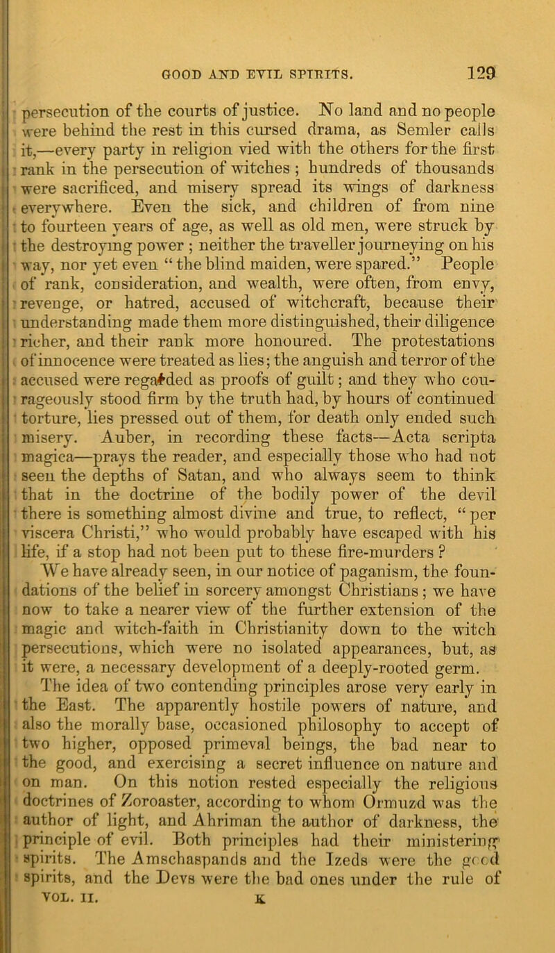 persecution of the courts of justice. No land and no people were behind the rest in this cursed drama, as Semler calls it,—every party in religion vied with the others for the first rank in the persecution of witches ; hundreds of thousands were sacrificed, and misery spread its wings of darkness • everywhere. Even the sick, and children of from nine • to fourteen years of age, as well as old men, were struck by • the destroying power ; neither the traveller journeying on his way, nor yet even “ the blind maiden, were spared.” People of rank, consideration, and w^ealth, were often, from envy, revenge, or hatred, accused of witchcraft, because their understanding made them more distinguished, their diligence ' richer, and their rank more honoured. The protestations > of innocence were treated as lies; the anguish and terror of the ; accused were regai^ded as proofs of guilt; and they who cou- ’ rageously stood firm by the truth had, by hours of continued ■ torture, lies pressed out of them, for death only ended such misery. Auber, in recording these facts—Acta scripta magica—prays the reader, and especially those who had not seen the depths of Satan, and w'ho always seem to think that in the doctrine of the bodily power of the devil • there is something almost divine and true, to reflect, “ per viscera Christi,” who would probably have escaped with his life, if a stop had not been put to these fire-murders ? We have already seen, in our notice of paganism, the foun- dations of the belief in sorcery amongst Christians; we have now to take a nearer view of the further extension of the magic and witch-faith in Christianity down to the witch persecutious, which were no isolated appearances, but, as it were, a necessary development of a deeply-rooted germ. The idea of two contending principles arose very early in • the East. The apparently hostile powers of nature, and also the morally base, occasioned philosophy to accept of two higher, opposed primeval beings, the bad near to the good, and exercising a secret influence on nature and on man. On this notion rested especially the religious doctrines of Zoroaster, according to wEom Ormuzd was the ■ author of light, and Ahriman the author of darkness, the i principle of evil. Both principles had their ministering' • spiiits. The Amschaspantls and the Izeds were the gf cd ^ spirits, and the Devs were the bad ones under the rule of VOL. II. a