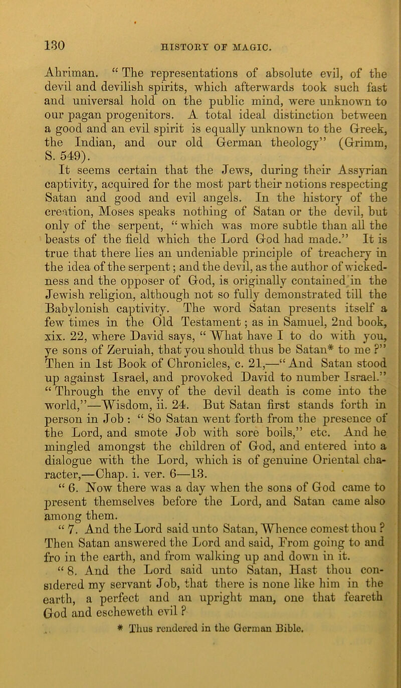 Ahriman. “ The representations of absolute evil, of the devil and devilish spirits, which afterwards took such fast and universal hold on the public mind, were unknown to our pagan progenitors. A total ideal distinction between a good and an evil spirit is equally unknown to the Greek, the Indian, and our old German theology” (Grimm, S. 549). It seems certain that the Jews, during their Assyrian captivity, acquired for the most part their notions respecting Satan and good and evil angels. In the history of the creation, Moses speaks nothing of Satan or the devil, but only of the serpent, “ which was more subtle than all the beasts of the field which the Lord God had made.” It is true that there lies an undeniable principle of treachery in the idea of the serpent; and the devil, as the author of wicked- ness and the opposer of God, is originally contained in the Jewish religion, although not so fully demonstrated till the Babylonish captivity. The word Satan presents itself a few times in the Old Testament; as in Samuel, 2nd book, xix. 22, where David says, “ What have I to do with you, ye sons of Zeruiah, that you should thus be Satan* to me ?” Then in 1st Book of Chronicles, c. 21,—“ And Satan stood up against Israel, and provoked David to number Israel.” “ Through the envy of the devil death is come into the world,”—Wisdom, ii. 24. But Satan first stands forth in person in Job : “ So Satan went forth from the presence of the Lord, and smote Job with sore boils,” etc. And he mingled amongst the children of God, and entered into a dialogue with the Lord, which is of genuine Oriental char racter,—Chap. i. ver. 6—13. “ 6. Now there was a day when the sons of God came to present themselves before the Lord, and Satan came also | among them. | “ 7. And the Lord said unto Satan, Wlience comest thou ? | Then Satan answered the Lord and said, Erom going to and j fro in the earth, and from walking up and down in it. i “ 8. And the Lord said unto Satan, Hast thou con- | sidered my servant Job, that there is none like him in the | earth, a perfect and an upright man, one that feareth | God and escheweth evil ? * Thus rendered in the German Bible.