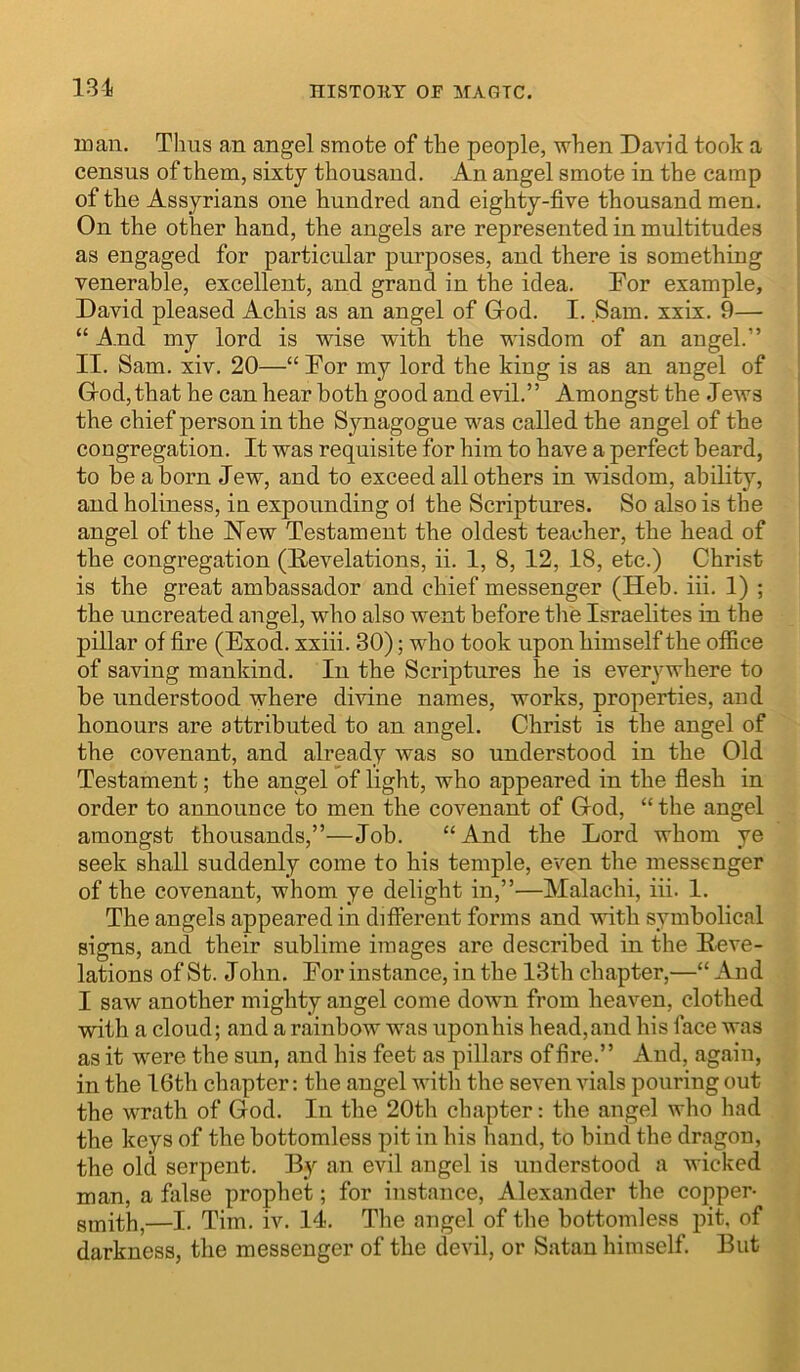 131 man. Tlius an angel smote of the people, when David took a census of them, sixty thousand. An angel smote in the camp of the Assyrians one hundred and eighty-five thousand men. On the other hand, the angels are represented in multitudes as engaged for particular purposes, and there is something venerable, excellent, and grand in the idea. Dor example, David pleased Achis as an angel of Grod. I. Sam. xxix. 9— “ A.nd my lord is wise with the wisdom of an angel.” II. Sam. xiv. 20—“ Dor my lord the king is as an angel of Grod, that he can hear both good and evil.” Amongst the Jews the chief person in the Synagogue was called the angel of the congregation. It was requisite for him to have a perfect beard, to be a horn Jew, and to exceed all others in wisdom, ability, and holiness, in expounding ol the Scriptures. So also is the angel of the New Testament the oldest teacher, the head of the congregation (Develations, ii. 1, 8, 12, 18, etc.) Christ is the great ambassador and chief messenger (Heh. iii. 1) ; the uncreated angel, who also went before the Israelites in the pillar of fire (Exod. xxiii. 30); who took upon himself the office of saving mankind. In the Scriptures he is everywhere to he understood where divine names, works, properties, and honours are attributed to an angel. Christ is the angel of the covenant, and already was so understood in the Old Testament; the angel of light, who appeared in the flesh in order to announce to men the covenant of Grod, “ the angel amongst thousands,”—Job. “And the Lord whom ye seek shall suddenly come to his temple, even the messenger of the covenant, whom ye delight in,”—Malachi, iii. 1. The angels appeared in different forms and with symbolical signs, and their sublime images are described in the Reve- lations of St. John. Eor instance, in the 13th chapter,—“ And I saw another mighty angel come down from heaven, clothed with a cloud; and a rainbow was upon his head, and his face was as it were the sun, and his feet as pillars of fire.” And, again, in the 16th chapter: the angel with the seven vials pouring out the wrath of God. In the 20th chapter: the angel who had the keys of the bottomless pit in his hand, to bind the dragon, the old serpent. By an evil angel is understood a wicked man, a fiilse prophet; for instance, Alexander the copper- smith,—I. Tim. iv. 14. The angel of the bottomless pit, of darkness, the messenger of the devil, or Satan himself. But