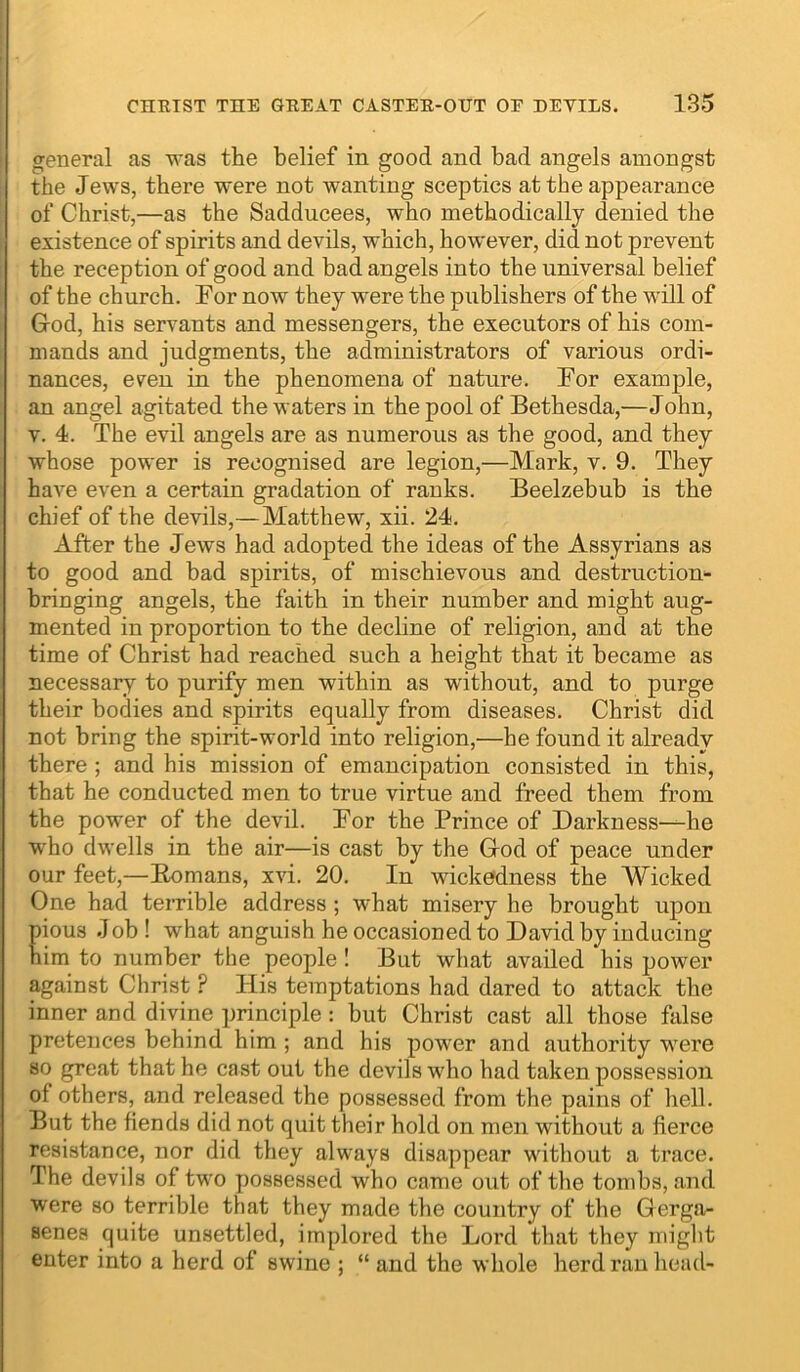 CHETST THE GEEAT CASTEE-OUT OE EETILS. 185 I general as was the belief in good and bad angels amongst the Jews, there were not wanting sceptics at the appearance of Christ,—as the Sadducees, who methodically denied the existence of spirits and devils, which, however, did not prevent the reception of good and had angels into the universal belief of the church. For now they were the publishers of the will of Grod, his servants and messengers, the executors of his com- mands and judgments, the administrators of various ordi- nances, even in the phenomena of nature. For example, an angel agitated the waters in the pool of Bethesda,—John, V. 4. The evil angels are as numerous as the good, and they whose power is recognised are legion,—Mark, v. 9. They have even a certain gradation of ranks. Beelzebub is the chief of the devils,—Matthew, xii. 24. After the Jews had adopted the ideas of the Assyrians as to good and bad spirits, of mischievous and destruction- bringing angels, the faith in their number and might aug- mented in proportion to the decline of religion, and at the time of Christ had reached such a height that it became as necessary to purify men within as without, and to purge their bodies and spirits equally from diseases. Christ did not bring the spirit-world into religion,—he found it already there ; and his mission of emancipation consisted in this, that he conducted men to true virtue and freed them from the power of the devil. For the Prince of Darkness-—he who dwells in the air—is cast by the Giod of peace under our feet,—Eomans, xvi. 20. In wickedness the Wicked One had terrible address ; what misery he brought upon pious .Job ! what anguish he occasioned to David by inducing him to number the people ! But what availed his power against Christ ? His temptations had dared to attack the inner and divine principle : but Christ cast all those false pretences behind him ; and his power and authority were so great that he cast out the devils who had taken possession of others, and released the possessed from the pains of hell. But the fiends did not quit their hold on men without a fierce resistance, nor did they always disappear without a ti’ace. The devils of two possessed who came out of the tombs, and were so terrible that they made the country of the Gerga- senea quite unsettled, implored the Lord that they might enter into a herd of swine ; “ and the whole herd ran head-