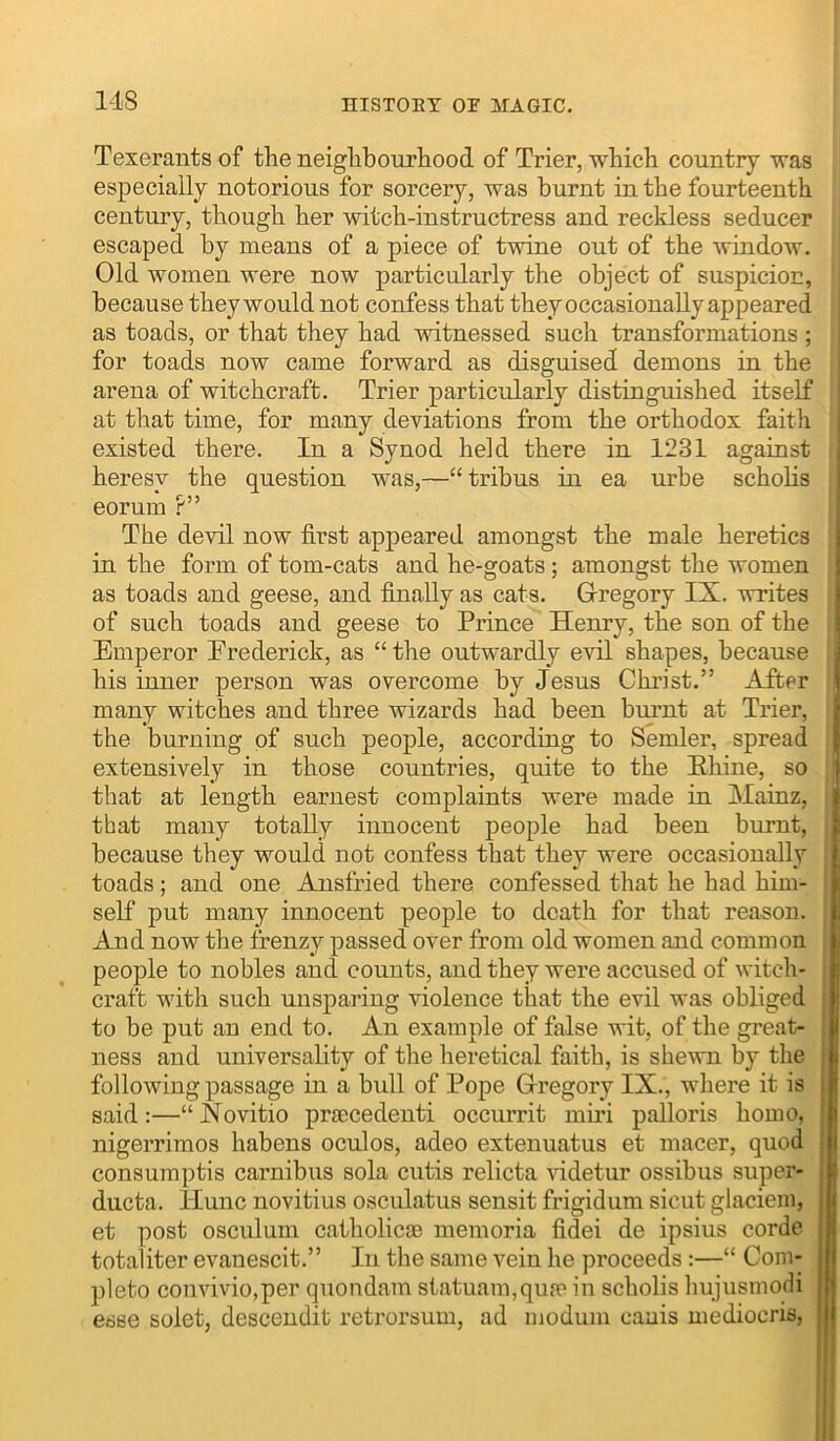 Texerants of the neighbourhood of Trier, which country was especially notorious for sorcery, was burnt in the fourteenth century, though her witch-instructress and reckless seducer escaped by means of a piece of twine out of the window. Old women were now particularly the object of suspicion, because they would not confess that they occasionally appeared as toads, or that they had witnessed such transformations ; for toads now came forward as disguised demons in the ’ arena of witchcraft. Trier particularly distinguished itself | at that time, for many deviations from the orthodox faith j existed there. In a Synod held there in 1231 against heresy the question was,—“tribus in ea urbe scholis eorum ?” ! The devil now first appeared amongst the male heretics in the form of tom-cats and he-goats; amongst the women as toads and geese, and finally as cats. G-regory IX. writes of such toads and geese to Prince Henry, the son of the Emperor Erederick, as “ the outwardly evil shapes, because | his inner person was overcome by Jesus Christ.” After many witches and three wizards had been burnt at Trier, the burning of such people, according to Sender, spread extensively in those countries, quite to the Ehine, so that at length earnest complaints were made in Mainz, that many totally innocent people had been burnt, because they would not confess that they were occasionally toads ; and one Amsfried there confessed that he had him- self put many innocent people to death for that reason. And now the frenzy passed over from old women and common people to nobles and counts, and they were accused of witch- craft with such unsparing violence that the evil was obliged to be put an end to. An example of false wit, of the great- . ness and universality of the heretical faith, is shewn by the ; following passage in a bull of Pope Gregory IX., where it is | said:—“Xovitio prgecedenti occurrit miri palloris homo, ■ nigerrimos habens oculos, adeo extenuatus et macer, quod • consumptis carnibus sola cutis relicta \udetur ossibus super- ducta. llunc novitius osculatus sensit frigidum sicut glaciem, et post osculum catholicje memoria fidei de ipsius corde totaliter evanescit.” In the same vein he proceeds:—“ Com- plete convivio.per quondam statuam,qu{e in scholis liujusmodi esse solet, desceudit retrorsum, ad modum canis mediocris.