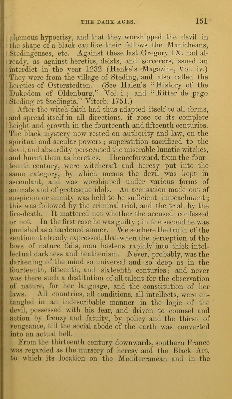 phemous hypocrisy, and that they worshipped the devil in the shape of a black cat like their fellows the Manicheans, Stedingenses, etc. Against these last Grregory IX. had al- ready, as against heretics, deists, and sorcerers, issued an interdict in the year 1232 (Henke’s Magazine, Vol. iv.) They were from the village of Steding, and also called the heretics of Osterstedten. (See Halen’s “ History of the Dukedom of Oldenburg,” Vol. i.; and “ Hitter de pago Steding et Stedingis,” Viterb. 1751.) After the witch-faith had thus adapted itself to all forms, and spread itself in all directions, it rose to its complete height and growth in the fourteenth and fifteenth centuries. The black mystery now rested on authority and law, on the spiritual and secular powers ; superstition sacrificed to the devil, and absurdity persecuted the miserable lunatic witches, and burnt them as heretics. Thenceforward, from the four- teenth century, were witchcraft and heresy put into the same category, by which means the devil was kept in ascendant, and was worshipped under various forms of animals and of grotesque idols. An accusation made out of suspicion or enmity was held to be sufficient impeachment; this was followed by the criminal trial, and the trial by the fire-death. It mattered not whether the accused confessed or not. In the first case he was guilty ; in the second he was punished as a hardened sinner. We see here the truth of the sentiment already expressed, that when the perception of the laws of nature fails, man hastens rapidly into thick intel- lectual darkness and heathenism. Never, probably, was the darkening of the mind so universal and so deep as in the fourteenth, fifteenth, and sixteenth centuries; and never was there such a destitution of all talent for the observation of nature, for her language, and the constitution of her laws. All countries, all conditions, all intellects, were en- tangled in an indescribable manner in the logic of the devil, possessed with his fear, and driven to counsel and action by frenzy and fatuity, by policy and the thirst of vengeance, till the social abode of the earth was converted into an actual hell. From the thirteenth century downwards, southern France was regarded as the nursery of heresy and the Black Art, to which its location on the Mediterranean and in the