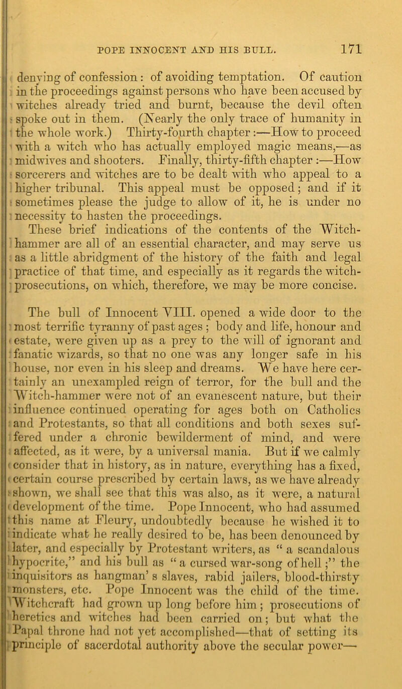 I denying of confession: of avoiding temptation. Of caution I in the proceedings against persons who have been accused by > witches already tried and burnt, because the devil often I • spoke out in them. (IS’early the only trace of humanity in I the whole work.) Thirty-fo.urth chapter:—How to proceed i with a witch who has actually employed magic means,'—as i midwives and shooters. Tinally, thirty-fifth chapter :—How ! sorcerers and witches are to be dealt with Avho appeal to a I ' higher tribunal. This appeal must be opposed; and if it ) r sometimes please the judge to allow of it, he is under no I necessity to hasten the proceedings. i These brief indications of the contents of the Witch- I hammer are all of an essential character, and may serve us I as a little abridgment of the history of the faith and legal practice of that time, and especially as it regards the witch- ■ prosecutions, on which, therefore, w^e may be more concise. The bull of Innocent YIII. opened a wide door to the most terrific tyranny of past ages ; body and life, honour and • estate, were given up as a prey to the will of ignorant and fanatic wizards, so that no one was auy longer safe in his house, nor even in his sleep and dreams. We have here cer- tainly an unexampled reign of terror, for the bull and the Witch-hammer were not of an evanescent nature, but their influence continued operating for ages both on Catholics and Protestants, so that all conditions and both sexes suf- fered under a chronic bewilderment of mind, and were affected, as it were, by a universal mania. But if we calmly ' consider that in history, as in nature, everything has a fixed, I certain course prescribed by certain laws, as we have already ^ shown, we shall see that this was also, as it wejre, a natural ' development of the time. Pope Innocent, who had assumed tthis name at Fleury, undoubtedly because he wished it to : indicate what he really desired to be, has been denounced by I later, and especially by Protestant writers, as “ a scandalous 'hypocrite,” and his bull as “ a cursed war-song of hellthe 'inquisitors as hangman’s slaves, rabid jailers, blood-tliirsty 'monsters, etc. Pope Innocent was the child of the time. ^VV itchcraft had grown up long before him ; prosecutions of heretics and witches had been carried on; but what the Papal throne had not yet accomplished—that of setting its ; principle of sacerdotal authority above the secular power—•