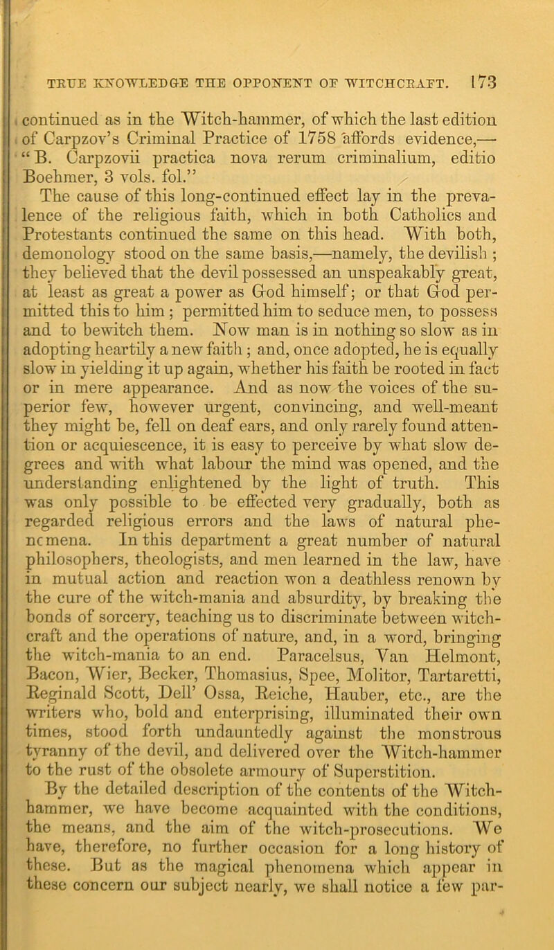 TEUE KNOWLEDGE THE OPPONENT OP WITCHCEAPT. I 73 1 continued as in tlie Witch-hammer, of which the last edition of Garpzov’s Criminal Practice of 1758'affords evidence,— “ B. Carpzovii practica nova rerum criininalium, editio Boehmer, 3 vols. fol.” The cause of this long-continued effect lay in the preva- lence of the religious faith, which in hoth Catholics and Protestants continued the same on this head. With hoth, demonology stood on the same basis,—namely, the devilish ; they believed that the devil possessed an unspeakably great, at least as great a power as Grod himself; or that Grod per- mitted this to him ; permitted him to seduce men, to possess and to bewitch them, Now man is in nothing so slow as in adopting heartily a new faith ; and, once adopted, he is equally slow in yielding it up again, whether his faith be rooted in fact or in mere appearance. And as now the voices of the su- perior few, however urgent, convincing, and well-meant they might he, fell on deaf ears, and only rarely found atten- tion or acquiescence, it is easy to perceive by what slow de- grees and with what labour the mind was opened, and the understanding enlightened by the light of truth. This was only possible to he effected very gradually, both as regarded religious errors and the laws of natural phe- ne mena. In this department a great number of natural philosophers, theologists, and men learned in the law, have in mutual action and reaction won a deathless renown by the cure of the witch-mania and absurdity, by breaking the bonds of sorcery, teaching us to discriminate between witch- craft and the operations of nature, and, in a word, bringing the witch-mania to an end. Paracelsus, Van Helmont, Bacon, Wier, Becker, Thomasius, Spee, Molitor, Tartaretti, Beginald Scott, Dell’ Ossa, lieiche, ITauher, etc., are the writers who, hold and enterprising, illuminated their own times, stood forth undauntedly against the monstrous tyranny of the devil, and delivered over the Witch-hammer to the rust of the obsolete armoury of Superstition. By the detailed description of the contents of the Witch- hammer, we have become acquainted with the conditions, the means, and the aim of the witch-prosecutions. We have, therefore, no further occasion for a long liistory of these. But as the magical phenomena which appear in these concern our subject nearly, we shall notice a few par-