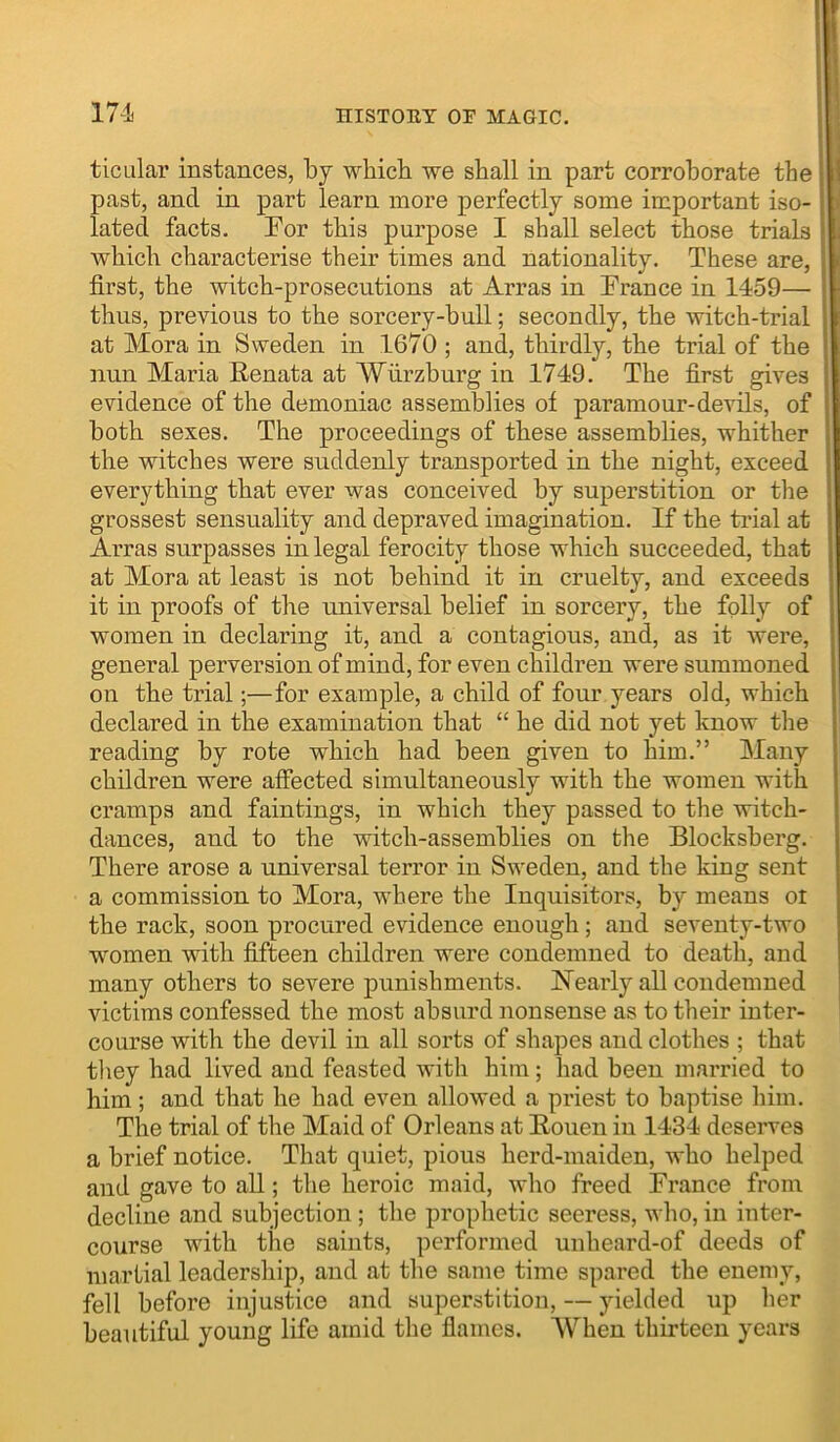 ticLilar instances, by which we shall in part corroborate the past, and in part learn more perfectly some important iso- lated facts. Tor this purpose I shall select those trials which characterise their times and nationality. These are, first, the witch-prosecutions at Arras in Trance in 1459— thus, previous to the sorcery-hull; secondly, the witch-trial at Mora in Sweden in 1670 ; and, thirdly, the trial of the nun Maria Renata at Wurzburg in 1749. The first gives evidence of the demoniac assemblies of paramour-devils, of both sexes. The proceedings of these assemblies, whither the witches were suddenly transported in the night, exceed everything that ever was conceived by superstition or the grossest sensuality and depraved imagination. If the trial at Arras surpasses in legal ferocity those which succeeded, that at Mora at least is not behind it in cruelty, and exceeds it in proofs of the universal belief in sorcery, the folly of women in declaring it, and a contagious, and, as it were, general perversion of mind, for even children were summoned on the trial;—for example, a child of four years old, which declared in the examination that “ he did not yet know the reading by rote which had been given to him.” Many children were affected simultaneously with the women with cramps and faintings, in which they passed to the witch- dances, and to the witch-assemblies on the Blocksberg. There arose a universal terror in Sweden, and the king sent a commission to Mora, where the Inquisitors, by means or the rack, soon procured evidence enough; and seventy-two women with fifteen children were condemned to death, and many others to severe punishments. ISTearly all condemned victims confessed the most absurd nonsense as to their inter- course with the devil in all sorts of shapes and clothes ; that tliey had lived and feasted with him; had been married to him; and that he had even allowed a priest to baptise him. The trial of the Maid of Orleans at Rouen in 1434 deserves a brief notice. That quiet, pious herd-maiden, who helped and gave to all; the heroic maid, who freed France from decline and subjection; the prophetic seeress, who, in inter- course with the saints, performed unheard-of deeds of martial leadership, and at the same time spared the enemy, fell before injustice and superstition, — yielded up her beautiful young life amid the flames. When thirteen years