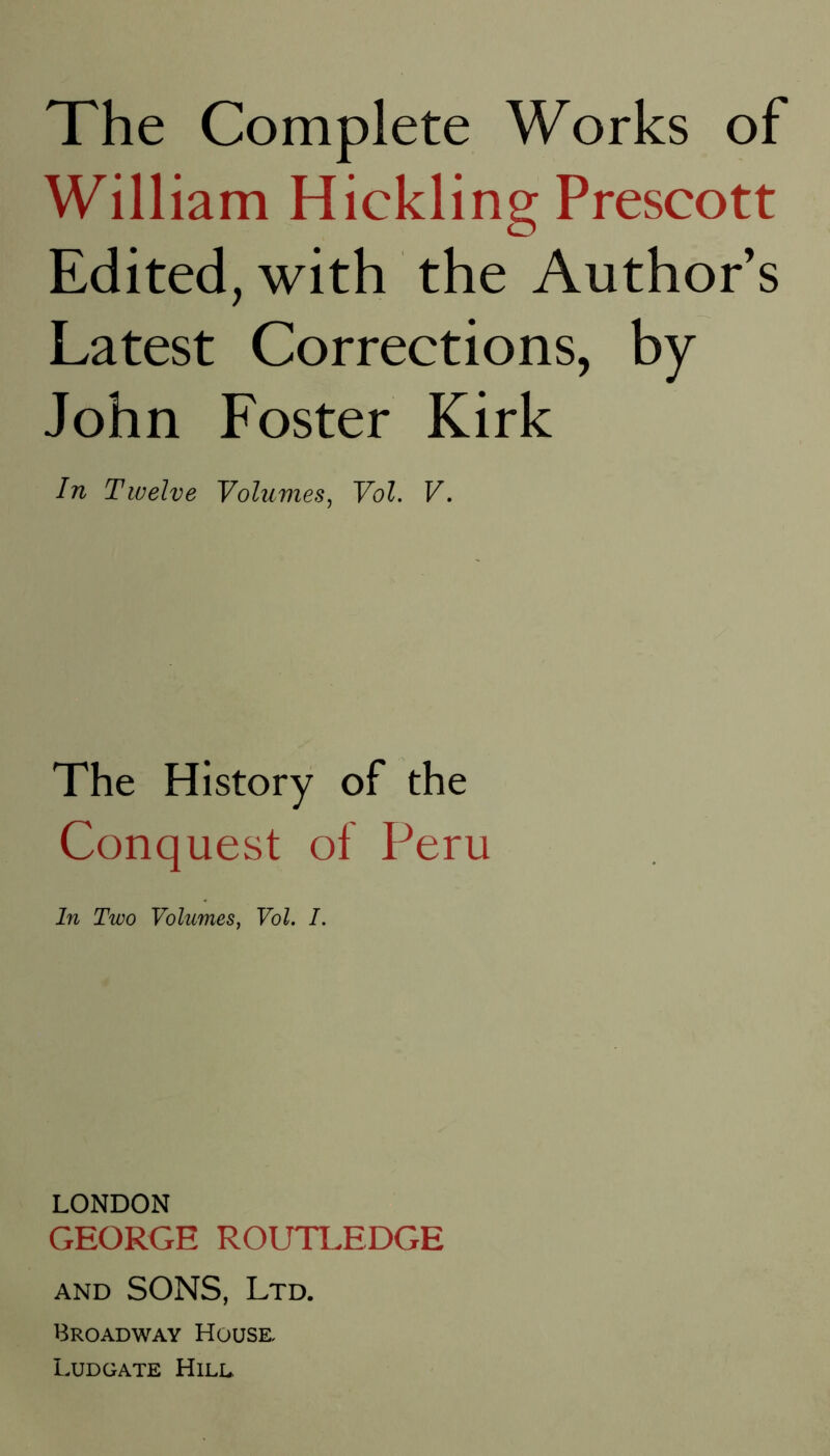 The Complete Works of William Hickling Prescott Edited, with the Author s Latest Corrections, by John Foster Kirk In Twelve Volumes^ Vol. V, The History of the Conquest of Peru In Two Volumes, Vol. I. LONDON GEORGE ROUTLEDGE AND SONS, Ltd. Broadway House, Ludgate Hill