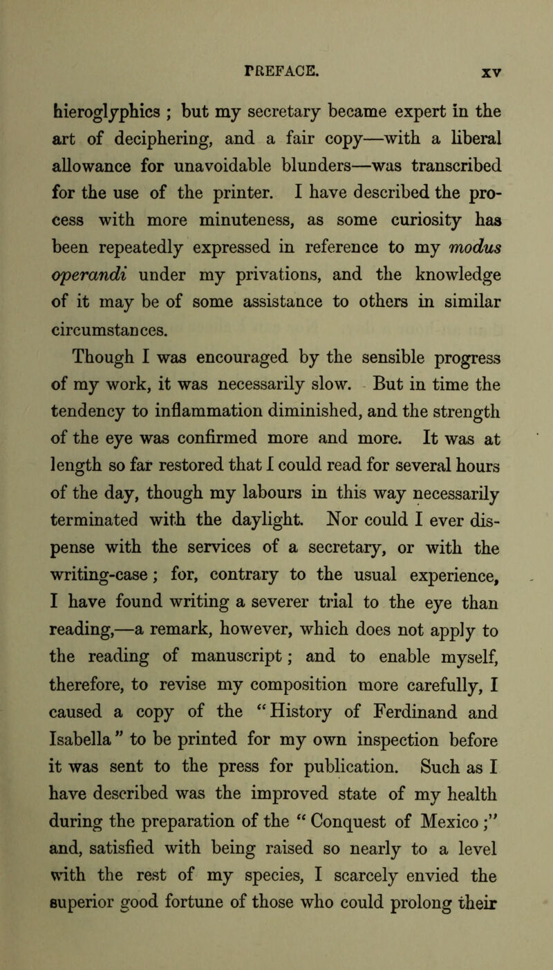 hieroglyphics ; but my secretary became expert in the art of deciphering, and a fair copy—with a liberal allowance for unavoidable blunders—was transcribed for the use of the printer. I have described the pro- cess with more minuteness, as some curiosity has been repeatedly expressed in reference to my modus operandi under my privations, and the knowledge of it may be of some assistance to others in similar circumstances. Though I was encouraged by the sensible progress of my work, it was necessarily slow. - But in time the tendency to inflammation diminished, and the strength of the eye was confirmed more and more. It was at length so far restored that I could read for several hours of the day, though my labours in this way necessarily terminated with the daylight Nor could I ever dis- pense with the services of a secretary, or with the writing-case; for, contrary to the usual experience, I have found writing a severer trial to the eye than reading,—a remark, however, which does not apply to the reading of manuscript; and to enable myself, therefore, to revise my composition more carefully, I caused a copy of the “History of Ferdinand and Isabella to be printed for my own inspection before it was sent to the press for publication. Such as I have described was the improved state of my health during the preparation of the “ Conquest of Mexico and, satisfied with being raised so nearly to a level with the rest of my species, I scarcely envied the superior good fortune of those who could prolong their