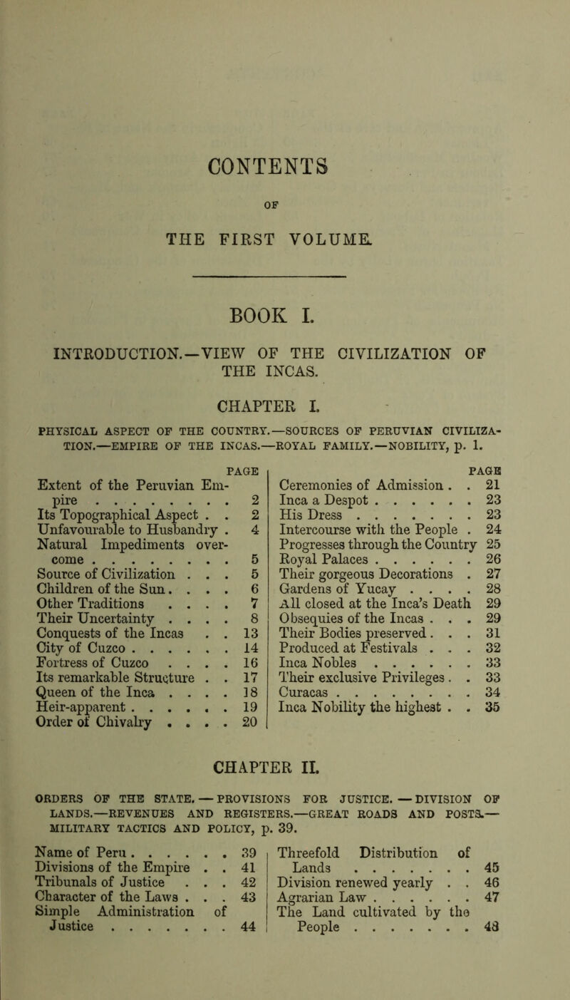 CONTENTS OF THE FIRST VOLUME. BOOK I. INTRODUCTION.—VIEW OF THE CIVILIZATION OF THE INCAS. CHAPTER I. PHYSICAL ASPECT OF THE COUNTRY.—SOURCES OP PERUVIAN CIVILIZA- TION.—EMPIRE OF THE INCAS.—ROYAL FAMILY.—NOBILITY, p. 1. PAGE Extent of the Peruvian Em- pire 2 Its Topographical Aspect . . 2 Unfavourable to Husbandry . 4 Natural Impediments over- come 5 Source of Civilization ... 5 Children of the Sun. . . . 6 Other Traditions .... 7 Their Uncertainty .... 8 Conquests of the Incas . . 13 City of Cuzco 14 Fortress of Cuzco . . . . 16 Its remarkable Structure . . 17 Queen of the Inca .... 18 Heir-apparent 19 Order of Chivalry .... 20 PAGE Ceremonies of Admission . . 21 Inca a Despot 23 His Dress 23 Intercourse with the People . 24 Progresses through the Country 25 Royal Palaces 26 Their gorgeous Decorations . 27 Gardens of Yucay .... 28 All closed at the Inca’s Death 29 Obsequies of the Incas ... 29 Their Bodies preserved... 31 Produced at Festivals ... 32 Inca Nobles 33 Their exclusive Privileges. . 33 Curacas 34 Inca Nobility the highest . . 35 CHAPTER IL ORDERS OP THE STATE. — PROVISIONS FOR JUSTICE. — DIVISION OF LANDS.—REVENUES AND REGISTERS.—GREAT ROADS AND POSTS.— MILITARY TACTICS AND POLICY, p. 39. Name of Peru 39 Divisions of the Empire . . 41 Tribunals of Justice ... 42 Character of the Laws ... 43 Simple Administration of Justice 44 Threefold Distribution of Lands 45 Division renewed yearly . . 46 Agrarian Law 47 The Land cultivated by the People 48