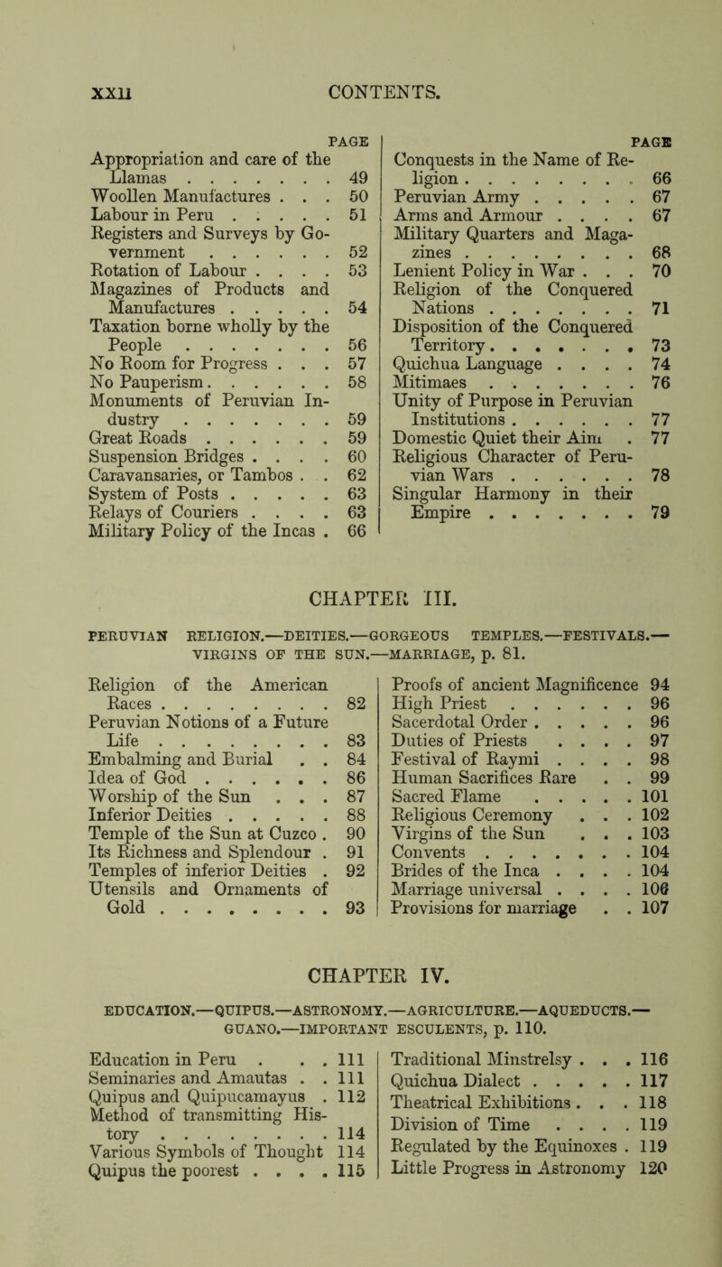 PAGE Appropriation and care of the Llamas 49 Woollen Manufactures ... 60 Labour in Peru 51 Registers and Surveys by Go- vernment 52 Rotation of Labour .... 53 ^Magazines of Products and Manufactures 54 Taxation borne wholly by the People 56 No Room for Progress ... 57 No Pauperism 58 Monuments of Peruvian In- dustry 59 Great Roads 59 Suspension Bridges .... 60 Caravansaries, or Tambos . . 62 System of Posts 63 Relays of Couriers .... 63 Military Policy of the Incas . 66 PAGE Conquests in the Name of Re- ligion 66 Peruvian Army 67 Arms and Armour .... 67 Military Quarters and Maga- zines 68 Lenient Policy in War ... 70 Religion of the Conquered Nations 71 Disposition of the Conquered Territory 73 Quichua Language . . . . 74 Mitimaes 76 Unity of Purpose in Peruvian Institutions 77 Domestic Quiet their Aim . 77 Religious Character of Peru- vian Wars 78 Singular Harmony in their Empire 79 CHAPTER III. PERUVIAN RELIGION.—DEITIES.—GORGEOUS TEMPLES.—FESTIVALS.— VIRGINS OP THE SUN.—MARRIAGE, p. 81. Religion of the American Races 82 Peruvian Notions of a Future Life 83 Embalming and Burial . . 84 Idea of God 86 Worship of the Sun ... 87 Inferior Deities 88 Temple of the Sun at Cuzco . 90 Its Richness and Splendour . 91 Temples of inferior Deities . 92 Utensils and Ornaments of Gold 93 Proofs of ancient Magnificence 94 High Priest 96 Sacerdotal Order 96 Duties of Priests .... 97 Festival of Raymi .... 98 Human Sacrifices Rare . . 99 Sacred Flame 101 Religious Ceremony . . .102 Virgins of the Sun . . .103 Convents 104 Brides of the Inca . . . .104 Marriage universal . . . .106 Provisions for marriage . . 107 CHAPTER IV. EDUCATION.—QUIPUS.—ASTRONOMY.—AGRICULTURE.—AQUEDUCTS.— GUANO.—IMPORTANT ESCULENTS. D. 110. Education in Peru . . .Ill Seminaries and Amautas . .Ill Quipus and Quipucamayus . 112 Method of transmitting His- tory 114 Various Symbols of Thought 114 Quipus the poorest . . . .115 Traditional Minstrelsy . . .116 Quichua Dialect 117 Theatrical Exhibitions. . .118 Division of Time . . . .119 Regulated by the Equinoxes . 119 Little Progress in Astronomy 120