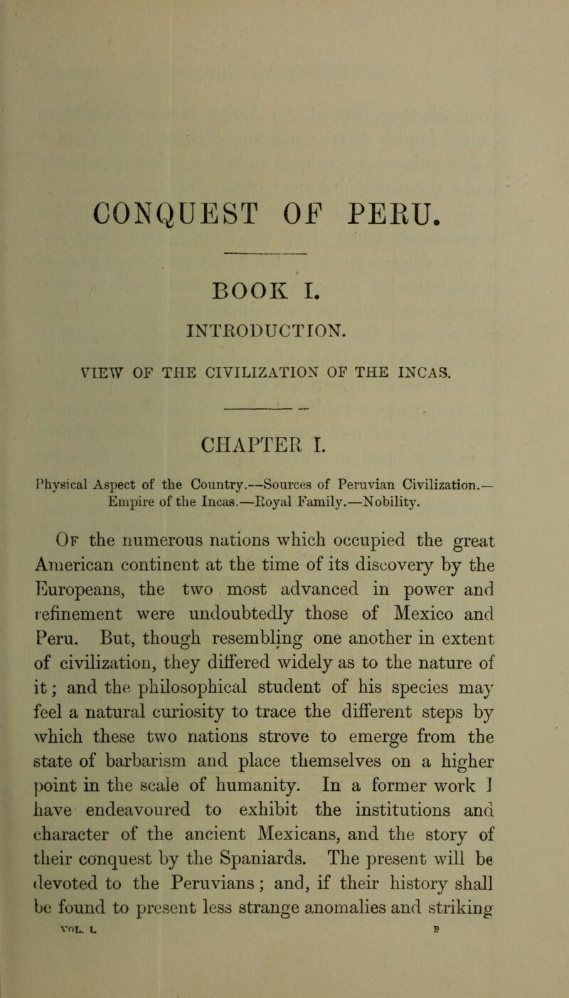 CONQUEST OF PEKU BOOK I. INTRODUCTION. VIEW OF THE CIVILIZATION OF THE INCAS. CHAPTER I. FMiysical Aspect of the Country.—Sources of Peruvian Civilization.— Empire of the Incas.—Eoyal Family.—Nobility. Of the numerous nations which occupied the great American continent at the time of its discovery by the Europeans, the two most advanced in power and refinement were undoubtedly those of Mexico and Peru. But, though resembling one another in extent of civilization, they differed widely as to the nature of it; and the philosophical student of his species may feel a natural curiosity to trace the different steps by which these two nations strove to emerge from the state of barbarism and place themselves on a higher point in the scale of humanity. In a former work 1 have endeavoured to exhibit the institutions and character of the ancient Mexicans, and the story of their conquest by the Spaniards. The present will be devoted to the Peruvians; and, if their history shall be found to present less strange anomalies and striking VOL. L s