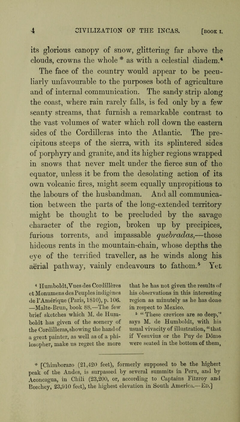 its glorious canopy of snow, glittering far above the clouds, crowns the whole * as with a celestial diadem.^ The face of the country would appear to be pecu- liarly unfavourable to the purposes both of agriculture and of internal communication. The sandy strip along the coast, where rain rarely falls, is fed only by a few scanty streams, that furnish a remarkable contrast to the vast volumes of water which roll down the eastern sides of the Cordilleras into the Atlantic. The pre- cipitous steeps of the sierra, with its splintered sides of porphyry and granite, and its higher regions wrapped in snows that never melt under the fierce sun of the equator, unless it be from the desolating action of its own volcanic fires, might seem equally unpropitious to the labours of the husbandman. And all communica- tion between the parts of the long-extended territory might be thought to be precluded by the savage character of the region, broken up by precipices, furious torrents, and impassable quehradas,—those hideous rents in the mountain-chain, whose depths the eye of the terrified traveller, as he winds along his aerial pathway, vainly endeavours to fathom. ■'* Yet ^ Humboldt,Vues des Cordillkes et Monumens des Peuples indigenes de I’Amerique (Paris, 1810), p. 106. —Malte-Brun, book 88.—The few brief sketches which M. de Hum- boldt has given of the scenery of the Cordilleras, showing the hand of a great painter, as well as of a phi- losopher, make us regret the more that he has not given the results of his observations in this interesting region as minutely as he has done in respect to Mexico. ^ “ These crevices are so deep,’* says M. de Humboldt, with his usual vivacity of illustration, “ that if Vesuvius or the Puy de Dome were seated in the bottom of them, * [Chimborazo (21,420 feet), formerly supposed to be the highest peak of the Andes, is surpassed by several summits in Peru, and by Aconcagua, in Chili (23,200, or, according to Captains Fitzroy and Beechey, 23,910 feet), the highest elevation in South America.—Ed.]