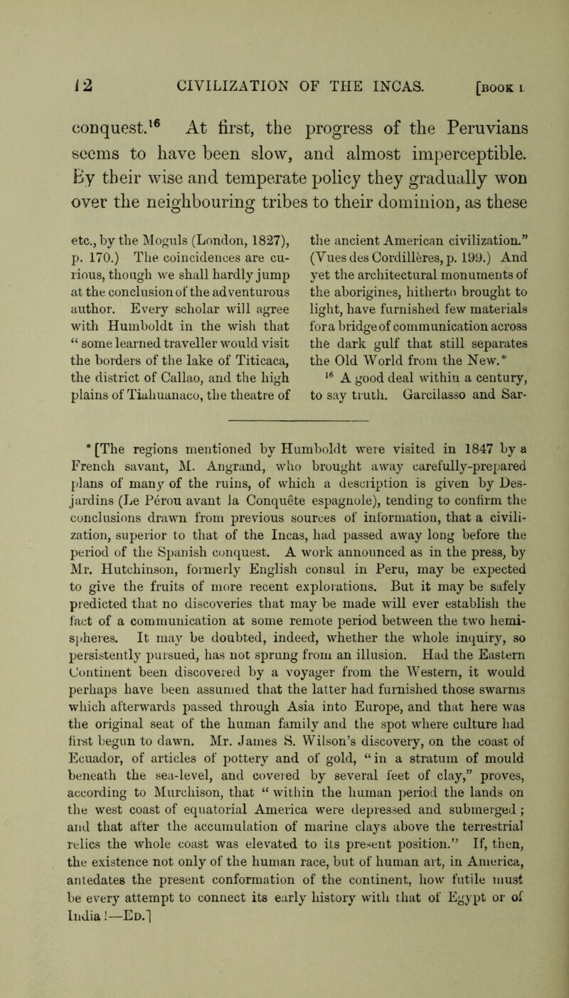 conquest.^® At first, the progress of the Peruvians seems to have been slow, and almost imperceptible. By their wise and temperate policy they gradually won over the neighbourino’ tribes to their dominion, as these etc., by the Moguls (London, 1827), p. 170.) The. coincidences are cu- rious, though we shall hardly jump at the conclusion of the adventurous author. Every scholar will agree with Humboldt in the wish that “ some learned traveller would visit the borders of the lake of Titicaca, the district of Callao, and the high plains of Tiahuanaco, the theatre of the ancient American civilization.” (Vues des Cordilleres, p. 199.) And yet the architectural monuments of the aborigines, hitherto brought to light, have furnished few materials fora iDiidgeof communication across the dark gulf that still separates the Old World from the New.* A good deal within a century, to say truth. Garcilasso and Sar- * [The regions mentioned by Humboldt were visited in 1847 by a French savant, M. Angrand, who brought away carefully-prepared plans of many of the ruins, of which a description is given by Des- jardins (Le Perou avant Ja Conquete espagiiole), tending to confirm the conclusions drawn from previous sources of information, that a civili- zation, superior to that of the Incas, had passed away long before the period of the Spanish conquest. A work announced as in the press, by Mr. Hutchinson, formerly English consul in Peru, may be expected to give the fruits of more recent explorations. But it may be safely predicted that no discoveries that may be made will ever establish the fact of a communication at some remote period between the two hemi- sjtheies. It may be doubted, indeed, whether the whole inquiry, so persistently pursued, has not sprung from an illusion. Had the Eastern Continent been discovered by a voyager from the Western, it would perhaps have been assun)ed that the latter had furnislied those swarms which afterwards passed through Asia into Europe, and that here was the original seat of the human family and the spot where culture had fii-st begun to dawn. Mr. James S. Wilson’s discovery, on the coast of Ecuador, of articles of pottery and of gold, “in a stratum of mould beneath the sea-level, and covered by several feet of clay,” proves, according to Murchison, that “ within the human period the lands on the west coast of equatorial America were depres.sed and submerged ; and that after the accumulation of marine clays above the terrestrial relics the whole coast was elevated to its pre.^^ent position,” If, then, the existence not only of the human race, but of human art, in America, antedates the present conformation of the continent, how futile must be every attempt to connect its early history with that of Egypt or of India!—Ed.]