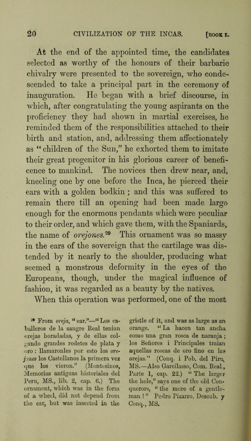 At the end of the appointed time, the candidates selected as worthy of the honours of their barbaric chivalry were presented to the sovereign, who conde^ scended to take a principal part in the ceremony of inauguration. He began with a brief discourse, in which, after congratulating the young aspirants on the proficiency they had shown in martial exercises, he reminded them of the responsibilities attached to their birth and station, and, addressing them affectionately as “ children of the Sun,^' he exhorted them to imitate their great progenitor in his glorious career of benefi- cence to mankind. The novices then drew near, and, kneeling one by one before the Inca, he pierced their ears with a golden bodkin ; and this was suffered to remain there till an opening had been made large enough for the enormous pendants which were peculiar to their order, and which gave them, with the Spaniards, the name of orejones.'^^ This ornament was so massy in the ears of the sovereign that the cartilage was dis- tended by it nearly to the shoulder, producing what seemed a monstrous deformity in the eyes of the Europeans, though, under the magical influence of fashion, it was regarded as a beauty by the natives. When this operation was performed, one of the most 2* From oreja, “ ear.”—‘‘ Los Ca- balleros de la sangre Keal tenian orejas horadadas, y de ellas col- gando grandes rodetes de plata y oro : llamaronles por esto los ore- jones los Castellanos la primera vez (|ue los vieron.” (Montesinos, Memorias antiguas bistoriales del Peru, MS., lib. 2, cap. 6.) The ornament, which was in the form of a wheel, did not depend from the ear, but was inserted in the gristle of it, and was as large as an orange. “ La hacen tan ancha como una gran rosea de naranja; los Sehores i Principales traian aquellas roscas de oro fino en las orejas.” (Conq. i Pob. del Piri\ MS.—Also Garcilasso, Com. Eeah, Parte 1, cap. 22.) “ The larger the hole,” says one of the old Con- querors, “ the more of a gentle- man ! ” Pedro Pizarro, Descub. y Conq., MS.
