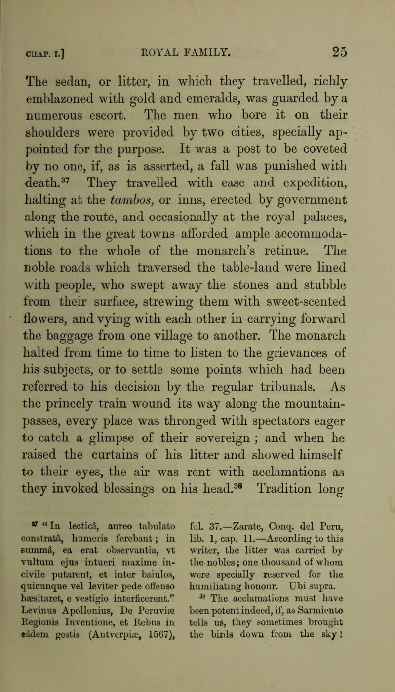 The sedan, or litter, in which they travelled, richly emblazoned with gold and emeralds, was guarded by a numerous escort. The men who bore it on their shoulders were provided by two cities, specially ap- pointed for the purpose. It was a post to be coveted by no one, if, as is asserted, a fall was punished with death.They travelled with ease and expedition, halting at the tamhos, or inns, erected by government along the route, and occasionally at the royal palaces, which in the great towns afforded ample accommoda- tions to the whole of the monarch’s retinue. The noble roads which traversed the table-land were lined with people, who swept away the stones and stubble from their surface, strewing them with sweet-scented flowers, and vying with each other in carrying forward the baggage from one village to another. The monarch halted from time to time to listen to the grievances of his subjects, or to settle some points which had been referred to his decision by the regular tribunals. As the princely train wound its way along the mountain- passes, every place was thronged with spectators eager to catch a glimpse of their sovereign ; and when he raised the curtains of his litter and showed himself to their eyes, the air was rent with acclamations as they invoked blessings on his head.^® Tradition long ^ '‘In lecticS., aureo tabulate constratd, humeris ferebant; in suinm^, ea erat observantia, vt vultum ejus intueri maxime in- civile putarent, et inter baiulos, quicunque vel leviter pede offense haesitaret, e vestigio interficerent.^’ Levinus Apollonius, De Peruviae Regionis Inventione, et Rebus in eadem gestis (Antverpiae, 1567), fol. 37.—Zarate, Conq. del Peru, lib. 1, cap. 11.—According to this writer, the litter was carried by the nobles; one thousand of whom were specially reserved for the humiliating honour. Ubi supra. The acclamations must have been potent indeed, if, as Sarmiento tells us, they sometimes brought the birds down from the sky 1