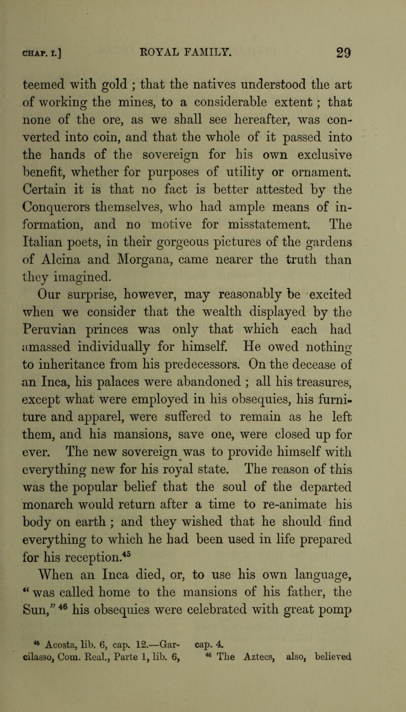 teemed with gold ; that the natives understood the art of working the mines, to a considerable extent; that none of the ore, as we shall see hereafter, was con- verted into coin, and that the whole of it passed into the hands of the sovereign for his own exclusive benefit, whether for purposes of utility or ornament. Certain it is that no fact is better attested by the Conquerors themselves, who had ample means of in- formation, and no motive for misstatement. The Italian poets, in their gorgeous pictures of the gardens of Alcina and Morgana, came nearer the truth than they imagined. Our surprise, however, may reasonably be excited when we consider that the wealth displayed by the Peruvian princes was only that which each had iimassed individually for himself. He owed nothing to inheritance from his predecessors. On the decease of an Inca, his palaces were abandoned ; all his treasures, except what were employed in his obsequies, his furni- ture and apparel, were suffered to remain as he left them, and his mansions, save one, were closed up for ever. The new sovereign was to provide himself with everything new for his royal state. The reason of this was the popular belief that the soul of the departed monarch would return after a time to re-animate his body on earth ; and they wished that he should find everything to which he had been used in life prepared for his reception.^^ When an Inca died, or, to use his own language, “ was called home to the mansions of his father, the Sun,^' his obsequies were celebrated with great pomp ^ Acosta, lib. 6, cap. 12.—Gar- cap. 4. cilasso, Com. Real., Parte 1, lib. 6, Tlie Aztecs, also, believed