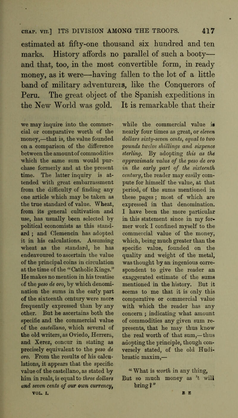 estimated at fifty-one thousand six hundred and ten marks. History affords no parallel of such a booty— and that, too, in the most convertible form, in ready money, as it were—having fallen to the lot of a little band of military adventurers, like the Conquerors of Peru. The great object of the Spanish expeditions in the New World was gold. It is remarkable that their we may inquire into the commer- cial or comparative worth of the money,—that is, the value founded on a comparison of the difference between the amount of commodities which the same sum would pur- chase formerly and at the present time. The latter inquiry is at- tended with great embarrassment from the difficulty of finding any one article which may be taken as the true standard of value. Wheat, from its general cultivation and use, has usually been selected by political economists as this stand- ard ; and Olemencin has adopted it in his calculations. Assuming wheat as the .standard, he has endeavoured to ascertain the value of the principal coins in circulation at the time of the “ Catholic Kings.” He makes no mention in his treatise of the jjeso de oro, by which denomi- nation the sums in the early part of the sixteenth century were more frequently expressed than by any other. But he ascertains both the specific and the commercial value of the Castellano, which several of the old writers, as Oviedo, Herrera, and Xerez, concur in stating as precisely equivalent to the peso de oro. From the results of his calcu- lations, it appears that the specific value of the Castellano, as stated by him in reals, is equal to three dollars and seven cents of our own currency, VOL. I. while the commercial value ia nearly four times as great, or eleven dollars sixty-seven cents, equal to two pounds twelve shillings and sixpence sterling. By adopting this as the approximate value of the peso de oro in the early part of the sixteenth century, the reader may easily com- pute for himself the value, at that period, of the sums mentioned in these pages ; most of which are expressed in that denomination. I have been the more particular in this statement since in my for- mer work I confined myself to the commercial value of the money, which, being much greater than the specific value, founded on the quality and weight of the metal, was thought by an ingenious corre- spondent to give the reader an exaggerated estimate of the sums mentioned in the history. But it seems to me that it is only this comparative or commercial value with which the reader has any concern ; indicating what amount of commodities any given sum re- presents, that he may thus know the real worth of that sum,—thus adopting the principle, though con- versely stated, of the old Hudi- brastic maxim,— “ What is worth in any thing. But so much money as ’t will bring ? ” B E