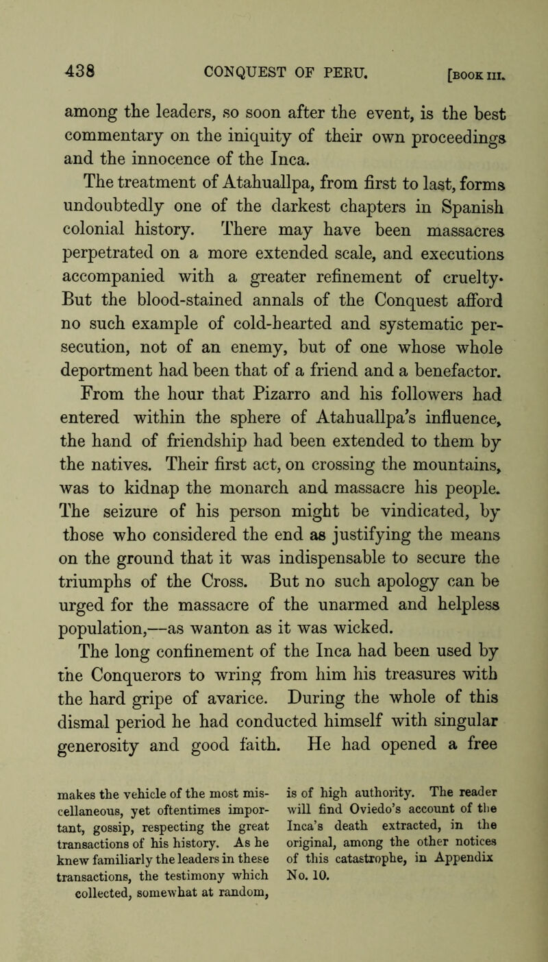 among the leaders, so soon after the event, is the best commentary on the iniquity of their own proceedings and the innocence of the Inca. The treatment of Atahuallpa, from first to last, forms undoubtedly one of the darkest chapters in Spanish colonial history. There may have been massacres perpetrated on a more extended scale, and executions accompanied with a greater refinement of cruelty* But the blood-stained annals of the Conquest afibrd no such example of cold-hearted and systematic per- secution, not of an enemy, but of one whose whole deportment had been that of a friend and a benefactor. From the hour that Pizarro and his followers had entered within the sphere of Atahuallpa's infiuence, the hand of friendship had been extended to them by the natives. Their first act, on crossing the mountains, was to kidnap the monarch and massacre his people. The seizure of his person might be vindicated, by those who considered the end as justifying the means on the ground that it was indispensable to secure the triumphs of the Cross. But no such apology can be urged for the massacre of the unarmed and helpless population,—as wanton as it was wicked. The long confinement of the Inca had been used by the Conquerors to wring from him his treasures with the hard gripe of avarice. During the whole of this dismal period he had conducted himself with singular generosity and good faith. He had opened a free makes the vehicle of the most mis- is of high authority. The reader cellaneous, yet oftentimes impor- will find Oviedo’s account of the tant, gossip, respecting the great Inca’s death extracted, in the transactions of his history. As he original, among the other notices knew familiarly the leaders in these of this catastrophe, in Appendix transactions, the testimony which No. 10. collected, somewhat at random.