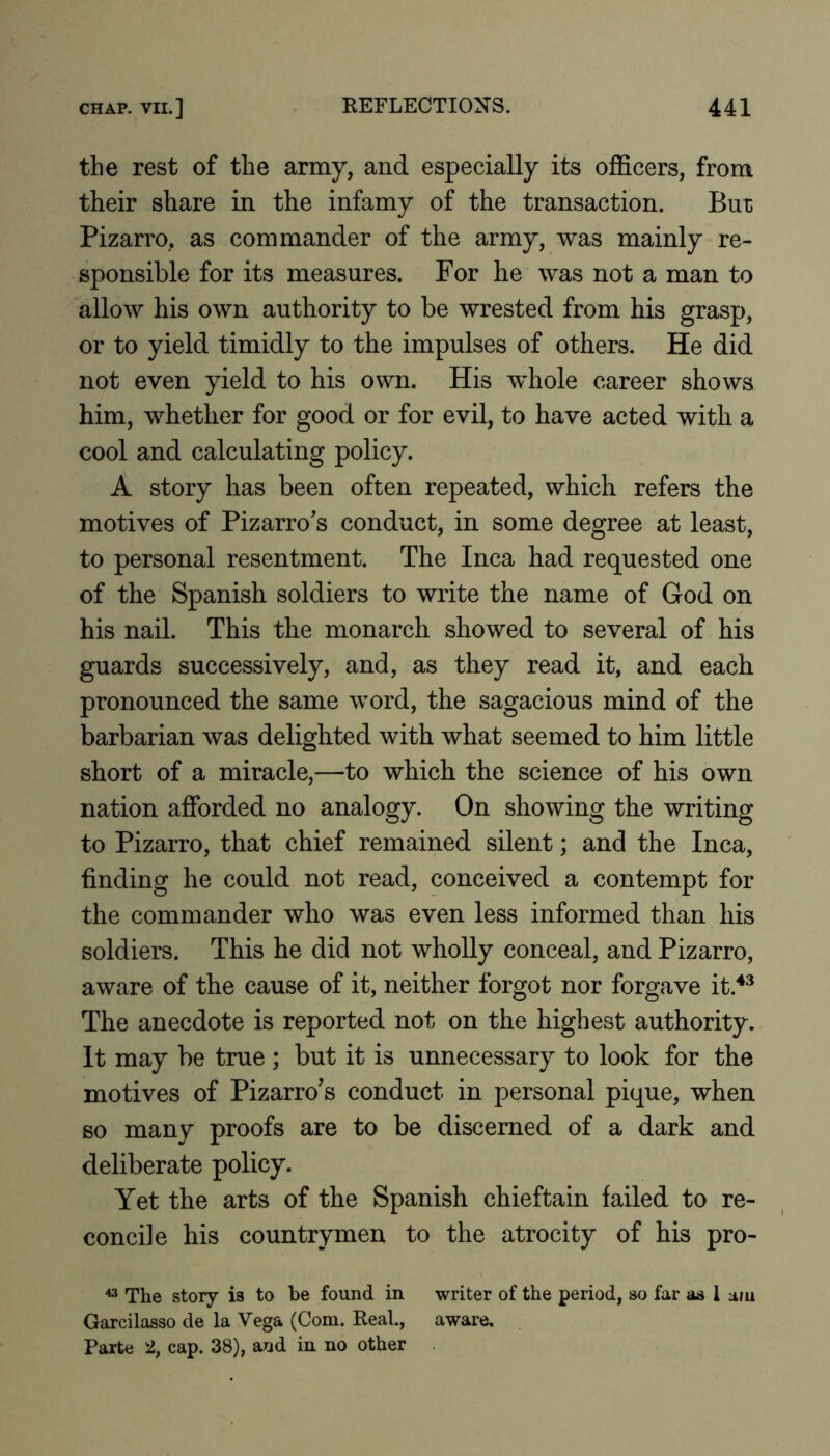 the rest of the army, and especially its officers, from their share in the infamy of the transaction. But Pizarro, as commander of the army, was mainly re- sponsible for its measures. For he was not a man to allow his own authority to be wrested from his grasp, or to yield timidly to the impulses of others. He did not even yield to his own. His whole career shows him, whether for good or for evil, to have acted with a cool and calculating policy. A story has been often repeated, which refers the motives of Pizarro's conduct, in some degree at least, to personal resentment. The Inca had requested one of the Spanish soldiers to write the name of God on his nail. This the monarch showed to several of his guards successively, and, as they read it, and each pronounced the same word, the sagacious mind of the barbarian was delighted with what seemed to him little short of a miracle,—to which the science of his own nation afforded no analogy. On showing the writing to Pizarro, that chief remained silent; and the Inca, finding he could not read, conceived a contempt for the commander who was even less informed than his soldiers. This he did not wholly conceal, and Pizarro, aware of the cause of it, neither forgot nor forgave it.**^ The anecdote is reported not on the highest authority. It may be true ; but it is unnecessary to look for the motives of Pizarro’s conduct in personal pique, when so many proofs are to be discerned of a dark and deliberate policy. Yet the arts of the Spanish chieftain failed to re- concile his countrymen to the atrocity of his pro- The story is to be found in writer of the period, so far as I a/u Garcilasso de la Vega (Com. Real., aware. Parte 2, cap. 38), and in no other