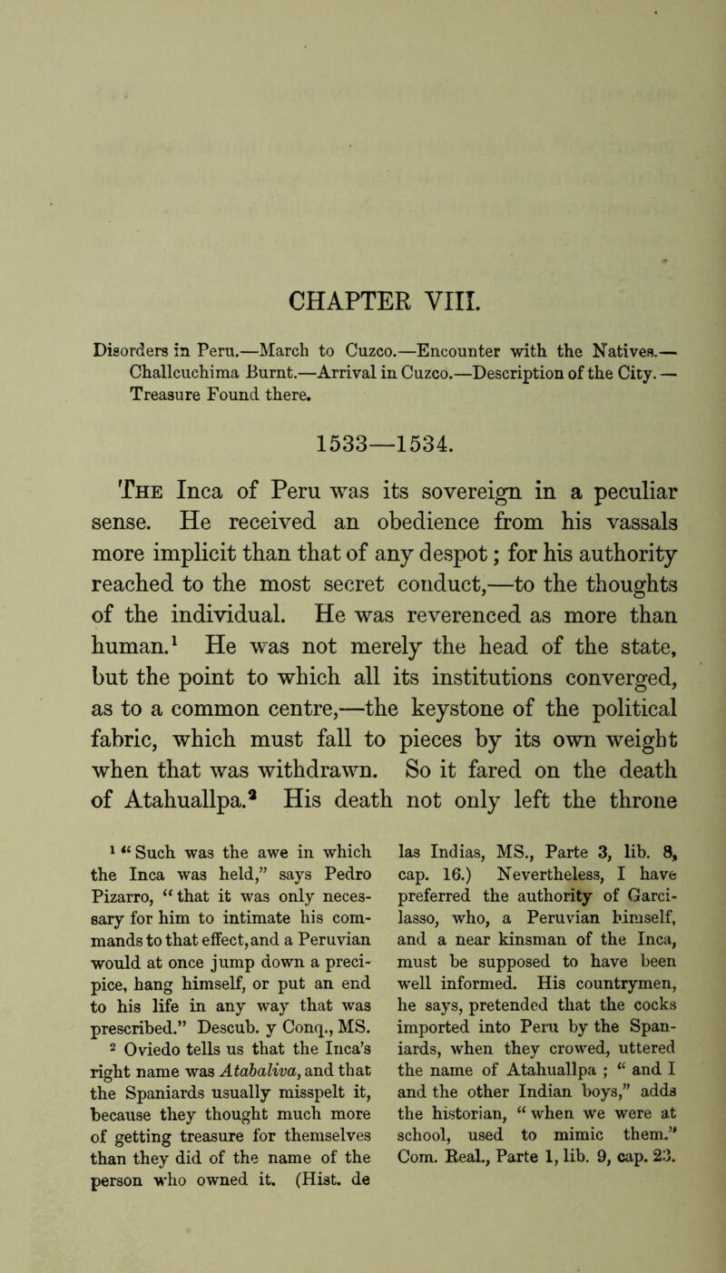 CHAPTER VIII. Disorders in Peru.—March to Cuzco.—Encounter with the Natives.— Challcuchima Burnt.—Arrival in Cuzco.—Description of the City. — Treasure Found there. 1533—1534. The Inca of Peru was its sovereign in a peculiar sense. He received an obedience from his vassals more implicit than that of any despot; for his authority reached to the most secret conduct,—to the thoughts of the individual. He was reverenced as more than human. ^ He was not merely the head of the state, but the point to which all its institutions converged, as to a common centre,—the keystone of the political fabric, which must fall to pieces by its own weight when that was withdrawn. So it fared on the death of Atahuallpa.* His death not only left the throne ^ Such was the awe in which the Inca was held,” says Pedro Pizarro, ‘Hhat it was only neces- sary for him to intimate his com- mands to that effect, and a Peruvian would at once jump down a preci- pice, hang himself, or put an end to his life in any way that was prescribed.” Descub. y Conq., MS. 2 Oviedo tells us that the Inca’s right name was Atabaliva, and that the Spaniards usually misspelt it, because they thought much more of getting treasure for themselves person wdio owned it. (Hist, de las Indias, MS., Parte 3, lib. 8, cap. 16.) Nevertheless, I have preferred the authority of Garci- lasso, who, a Peruvian himself, and a near kinsman of the Inca, must be supposed to have been well informed. His countrymen, he says, pretended that the cocks imported into Peru by the Span- iards, when they crowed, uttered the name of Atahuallpa ; “ and I and the other Indian boys,” adds the historian, “when we were at school, used to mimic them.’'