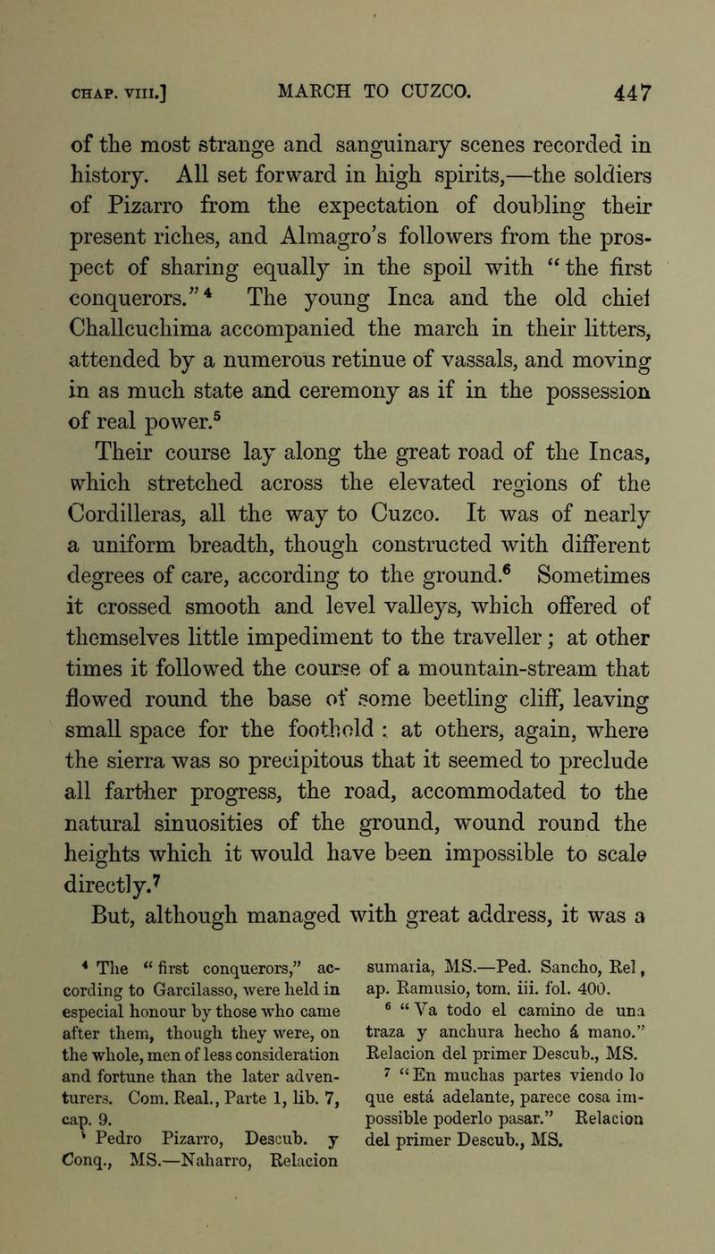 of the most strange and sanguinary scenes recorded in history. All set forward in high spirits,—the soldiers of Pizarro from the expectation of doubling their present riches, and Almagro's followers from the pros- pect of sharing equally in the spoil with ‘‘the first conquerors.”^ The young Inca and the old chiel Challcuchima accompanied the march in their litters, attended by a numerous retinue of vassals, and moving in as much state and ceremony as if in the possession of real power.® Their course lay along the great road of the Incas, which stretched across the elevated regions of the Cordilleras, all the way to Cuzco. It was of nearly a uniform breadth, though constructed with different degrees of care, according to the ground.® Sometimes it crossed smooth and level valleys, which offered of themselves little impediment to the traveller; at other times it followed the course of a mountain-stream that flowed round the base of some beetling cliff, leaving small space for the foothold at others, again, where the sierra was so precipitous that it seemed to preclude all farther progress, the road, accommodated to the natural sinuosities of the ground, wound round the heights which it would have been impossible to scale directly.^ But, although managed with great address, it was a * Tlie ‘‘ first conquerors,” ac- cording to Garcilasso, were held in especial honour by those who came after them, though they were, on the whole, men of less consideration and fortune than the later adven- turers. Com. Real., Parte 1, lib. 7, cap. 9. ' Pedro Pizarro, Descub. y Conq., MS.—Naharro, Relacion sumaria, MS.—Ped. Sancho, Rel, ap. Ramusio, tom. iii. fol. 400. ® “ Va todo el camino de una traza y anchura hecho 4 mano.” Relacion del primer Descub., MS. 7 “ En muchas partes viendo lo que esta adelante, parece cosa im- possible poderlo pasar.” Relacion del primer Descub., MS.