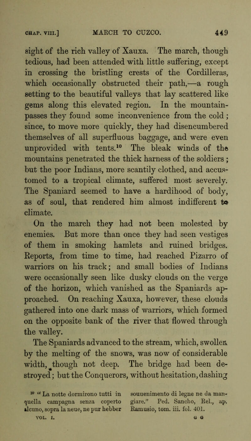 sight of the rich valley of Xauxa. The march, though tedious, had been attended with little suffering, except in crossing the bristling crests of the Cordilleras, which occasionally obstructed their path,—a rough setting to the beautiful valleys that lay scattered like gems along this elevated region. In the mountain- passes they found some inconvenience from the cold; since, to move more quickly, they had disencumbered themselves of all superfluous baggage, and were even unprovided with tents.The bleak winds of the mountains penetrated the thick harness of the soldiers ; but the poor Indians, more scantily clothed, and accus- tomed to a tropical climate, suffered most severely. The Spaniard seemed to have a hardihood of body, as of soul, that rendered him almost indifferent to climate. On the march they had not been molested by enemies. But more than once they had seen vestiges of them in smoking hamlets and ruined bridges. Keports, from time to time, had reached Pizarro of warriors on his track; and small bodies of Indians were occasionally seen like dusky clouds on the verge of the horizon, which vanished as the Spaniards ap- proached. On reaching Xauxa, however, these clouds gathered into one dark mass of warriors, which formed on the opposite bank of the river that flowed through the valley. The Spaniards advanced to the stream, which, swollen by the melting of the snows, was now of considerable width, though not deep. The bridge had been de- stroyed ; but the Conquerors, without hesitation, dashing La notte dormirono tutti in souuenimento di legne ne da man- /][uella campagna senza coperto giare.” Fed. Sancho, ReL, ap. tlcuno, sopra la neue, ne pur hebber Eamusio, tom. iii. fol. 401. VOL. I. (i G