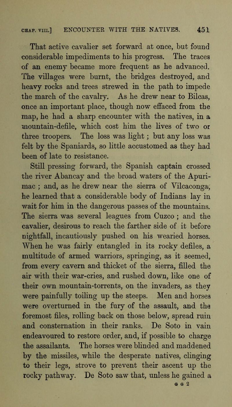 That active cavalier set forward at once, but found considerable impediments to his progress. The traces of an enemy became more frequent as he advanced. The villages were burnt, the bridges destroyed, and heavy rocks and trees strewed in the path to impede the march of the cavalry. As he drew near to Bilcas, once an important place, though now effaced from the map, he had a sharp encounter with the natives, in a mountain-defile, which cost him the lives of two or three troopers. The loss was light; but any loss was felt by the Spaniards, so little accustomed as they had been of late to resistance. Still pressing forward, the Spanish captain crossed the river Abancay and the broad waters of the Apuri- mac ; and, as he drew near the sierra of Vilcaconga/, he learned that a considerable body of Indians lay in wait for him in the dangerous passes of the mountains. The sierra was several leagues from Cuzco ; and the cavalier, desirous to reach the farther side of it before nightfall, incautiously pushed on his wearied horses. When he was fairly entangled in its rocky defiles, a multitude of armed warriors, springing, as it seemed, from every cavern and thicket of the sierra, fiUed the air with their war-cries, and rushed down, like one of their own mountain-torrents, on the invaders, as they were painfully toiling up the steeps. Men and horses were overturned in the fury of the assault, and the foremost files, rolling back on those below, spread ruin and consternation in their ranks. De Soto in vain endeavoured to restore order, and, if possible to charge the assailants. The horses were blinded and maddened by the missiles, while the desperate natives, clinging to their legs, strove to prevent their ascent up the rocky pathway. De Soto saw that, unless he gained a o a 2