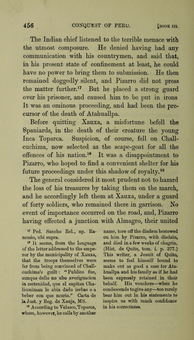The Indian chief listened to the terrible menace with the utmost composure. He denied having had any communication with his countrymen, and said that, in his present state of confinement at least, he could have no power to bring them to submission. He then remained doggedly silent, and Pizarro did not press the matter further. But he placed a strong guard over his prisoner, and caused him to be put in irons It was an ominous proceeding, and had been the pre- cursor of the death of Atahuallpa. Before quitting Xauxa, a misfortune befell the Spaniards, in the death of their creature the young Inca Toparca. Suspicion, of course, fell on Chall- cuchima, now selected as the scape-goat for all the ofiences of his nation.^® It was a disappointment to Pizarro, who hoped to find a convenient shelter for his future proceedings under this shadow of royalty.'^ The general considered it most prudent not to hazard the loss of his treasures by taking them on the march, and he accordingly left them at Xauxa, under a guard of forty soldiers, who remained there in garrison. No event of importance occurred on the road, and, Pizarro having effected a junction with Almagro, their united Ped. Sanclio Eel., ap. Ea- miisio, ubi supra. It seems, from the language of the letter addressed to the empe- ror by the municipaEty of Xauxa, that the troops themselves were far from being convinced of Chall- cuchima’s guEt: “ Publico fue, aunque dello no ubo averiguacion in certenidad, que el capitan Cha- liconiman le abia dado ierbas o a beber con que murio.” Carta de la Just, y Reg. de Xauja, MS. According to Velasco, Toparca, whom, however, he calls by another name, tore off the diadem bestowed on him by Pizarro, with disdain, and died in a few weeks of chagrin. (Hist, de Quito, tom. i. p. 377.) This writer, a Jesuit of Quito, seems to feel himself bound to make out as good a case for Ata- huallpa and his family as if he had been expressly retained in their behalf. His vouchers—when he condescends to give any—too rarely bear him out in his statements to inspire us with much confidence in his correctness.
