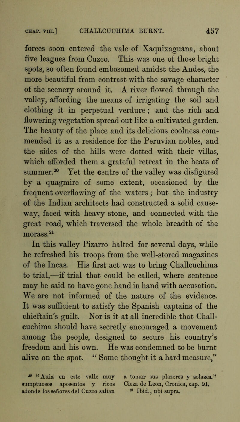 forces soon entered the vale of Xaquixaguana, about five leagues from Cuzco. This was one of those bright spots, so often found embosomed amidst the Andes, the more beautiful from contrast with the savage character of the scenery around it. A river flowed through the valley, affording the means of irrigating the soil and clothing it in perpetual verdure; and the rich and flowering vegetation spread out like a cultivated garden. The beauty of the place and its delicious coolness com- mended it as a residence for the Peruvian nobles, and the sides of the hills were dotted with their villas, which afforded them a grateful retreat in the heats of summer.^ Yet the centre of the valley was disflgured by a quagmire of some extent, occasioned by the frequent overflowing of the waters ; but the industry of the Indian architects had constructed a solid cause- way, faced with heavy stone, and connected with the great road, which traversed the whole breadth of the morass.^^ In this valley Pizarro halted for several days, while he refreshed his troops from the well-stored magazines of the Incas. His first act was to bring Challcuchima to trial,—if trial that could be called, where sentence may be said to have gone hand in hand with accusation. We are not informed of the nature of the evidence. It was sufficient to satisfy the Spanish captains of the chieftain's guilt. Nor is it at all incredible that Chall- cuchima should have secretly encouraged a movement among the people, designed to secure his country's freedom and his own. He was condemned to be burnt alive on the spot. “ Some thought it a hard measure, “Auia en este valle muy a tomar sus plazeres j solazea.” anmptuosos aposentoa j ricos Cieza de Leon, Cronica, cap. 91, adonde losseSores del Cuzco salian Ibid., ubi supra.