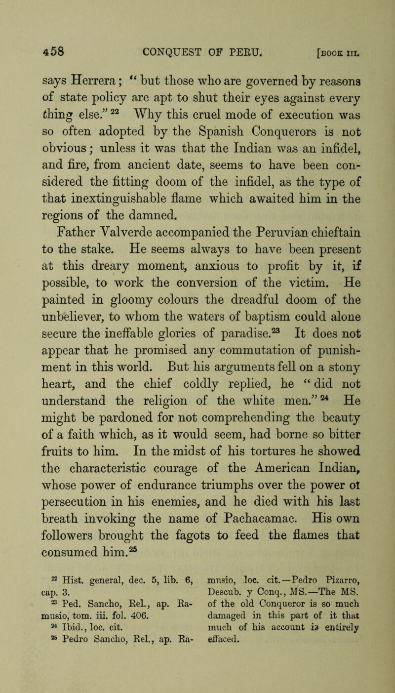 says Herrera; “ but those who are governed by reasons of state policy are apt to shut their eyes against every thing else.” Why this cruel mode of execution was so often adopted by the Spanish Conquerors is not obvious; unless it was that the Indian was an infidel, and fire, from ancient date, seems to have been con- sidered the fitting doom of the infidel, as the type of that inextinguishable flame which awaited him in the regions of the damned. Father Valverde accompanied the Peruvian chieftain to the stake. He seems always to have been present at this dreary moment, anxious to profit by it, if possible, to work the conversion of the victim. He painted in gloomy colours the dreadful doom of the unbeliever, to whom the waters of baptism could alone secure the ineffable glories of paradise.^ It does not appear that he promised any commutation of punish- ment in this world. But his arguments fell on a stony heart, and the chief coldly replied, he “ did not understand the religion of the white men.”^ He might be pardoned for not comprehending the beauty of a faith which, as it would seem, had borne so bitter fruits to him. In the midst of his tortures he showed the characteristic courage of the American Indian, whose power of endurance triumphs over the power ol persecution in his enemies, and he died with his last breath invoking the name of Pachacamac. His own followers brought the fagots to feed the flames that consumed him.“ 22 Hist, general, dec. 5, lib. 6, mnsio, loc. cit.—Pedro Pizarro, cap. 3. Descub. y Conq., MS.—The MS. 23 Ped. Sancho, Eel., ap. Ea- of the old Conqueror is so much musio, tom. iii. fol. 406. damaged in this part of it that ^ Ibid., loc. cit. much of his account is entirely 23 Pedro Sancho, Eel., ap. Ea- effaced.