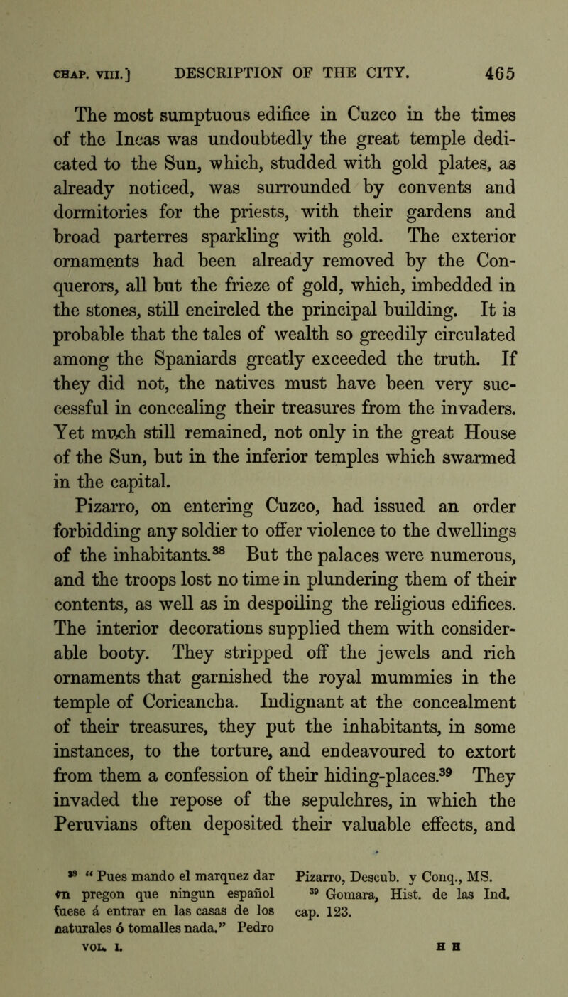 The most sumptuous edifice in Cuzco in the times of the Incas was undoubtedly the great temple dedi- cated to the Sun, which, studded with gold plates, as already noticed, was surrounded by convents and dormitories for the priests, with their gardens and broad parterres sparkling with gold. The exterior ornaments had been already removed by the Con- querors, all but the frieze of gold, which, imbedded in the stones, stiU encircled the principal building. It is probable that the tales of wealth so greedily circulated among the Spaniards greatly exceeded the truth. If they did not, the natives must have been very suc- cessful in concealing their treasures from the invaders. Yet much still remained, not only in the great House of the Sun, but in the inferior temples which swarmed in the capital. Pizarro, on entering Cuzco, had issued an order forbidding any soldier to offer violence to the dwellings of the inhabitants.^® But the palaces were numerous, and the troops lost no time in plundering them of their contents, as well as in despoiling the religious edifices. The interior decorations supplied them with consider- able booty. They stripped off the jewels and rich ornaments that garnished the royal mummies in the temple of Coricancha. Indignant at the concealment of their treasures, they put the inhabitants, in some instances, to the torture, and endeavoured to extort from them a confession of their hiding-places.®^ They invaded the repose of the sepulchres, in which the Peruvians often deposited their valuable effects, and “ Pues mando el marquez dar Pizarro, Descub. y Conq., MS. m pregon que ningun espanol 39 Qomara, Hist, de las Ind. ^uese a entrar en las casas de los cap. 123. naturales 6 tomalles nada.’’ Pedro VOL. I. H H
